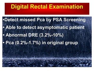 Digital Rectal Examination • Detect missed Pca by PSA Screening  •  Able to detect asymptomatic patient  •  Abnormal DRE (3.2%-10%) •  Pca (0.2%-1.7%) in original group  
