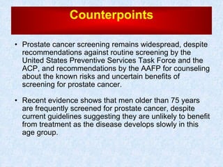 Prostate cancer screening remains widespread, despite recommendations against routine screening by the United States Preventive Services Task Force and the ACP, and recommendations by the AAFP for counseling about the known risks and uncertain benefits of screening for prostate cancer.  Recent evidence shows that men older than 75 years are frequently screened for prostate cancer, despite current guidelines suggesting they are unlikely to benefit from treatment as the disease develops slowly in this age group.  Counterpoints 