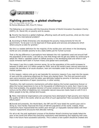 Press TV Print                                                                              Page 1 of 6




 Fighting poverty, a global challenge
 Sun, 31 Aug 2008 18:02:57
 By Patricia Khashayar, MD., Press TV, Tehran

 The following is an interview with the Executive Director of World Innovation Foundation Charity
 (WIFC), Dr. David Hill, on poverty and its causes.

 Q. Poverty has become a global challenge, affecting nearly all world countries, what are the main
 causes of this international problem?

 A. According to Mollie Orshansky who developed the poverty measurements for the US
 government, "to be poor is to be deprived of those goods and services and pleasures which
 others around us take for granted."

 But this is a sedate definition for the majority of the worlds poor and where in the developing
 world can one consider poverty to be a daily battle just for human survival.

 That is the big difference in perceptions here between the rich capitalistic west and around half
 the population of the world. I can tell you now that things will not get any better by continuing to
 adopt the 'West's' capitalist system to defeat poverty in the developing East and where it will
 cause immense harm both in human misery and global wars eventually.

 The reason I say this is really common sense, for as the population of the world increases to
 between 9 billion and 12.5 billion people by 2050, and as the world's basic natural resources to
 sustain life dwindles to an acute situation, wars are inevitable under the dictum of the capitalist
 market system.

 In this respect, nations only go to war basically for economic reasons if you read into the causes
 of wars and the underlying objectives for those who started them. The first and second world
 wars were economic wars and the latter was definitely fuelled by poverty in Germany and the
 imperialistic aspirations of Japan (economics, in other words).

 Therefore, the right economic mechanisms will either destroy the human experience forever or
 allow the human experience to live on for thousands of millenniums to come. But I have to say
 that most probably, this greatest decision of human existence will be determined in this present
 century as the effect of depleting non-renewable natural resources meets head on with 9-12.5
 billion people to be fed, clothed and housed.

 Q. Many international organizations and companies have attempted to fight poverty and improve
 the quality of life in the world, what do you think of such approaches? How successful have these
 efforts been?

 A.Overall and presently, the World Bank, the IMF and IFC have failed the world's poor and in
 doing so, have hardly improved the lives of half the population of the world. Indeed, these
 institutions have impoverished the world's poor through un-repayable national debts with their
 massive repayments structures that alleviate nothing.

 For all-in-all, the post application process of the Bretton Wood's thinking has totally failed the
 poor of the world and where the executing institutions need abolishing and replacing with ones
 that in the future have successful outcomes. This is where a new system should be created and




http://www.presstv.com/pop/print.aspx?id=68059                                                9/6/2008
 