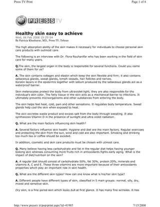 Press TV Print                                                                                Page 1 of 4




 Healthy skin easy to achieve
 Wed, 06 Feb 2008 19:29:04
 By Patricia Khashayar, MD., Press TV, Tehran

 The high absorption ability of the skin makes it necessary for individuals to choose personal skin
 care products with outmost care.

 The following is an interview with Dr. Flora Rouhanifar who has been working in the field of skin
 care for many years.

 Q.The skin, the largest organ in the body is responsible for several functions. Could you name
 some of them for us?

 A. The skin contains collagen and elastin which keep the skin flexible and firm; it also contains
 sebaceous glands, sweat glands, lymph vessels, hair follicles and nerves.
 Keratin layers in the epidermis together with sebum produced by the sebaceous glands act as a
 waterproof barrier.

 Skin melanocytes protect the body from ultraviolet light; they are also responsible for the
 individual's skin color. The fatty tissue in the skin acts as a mechanical barrier to infections. It
 ultimately prevents microorganisms and other substances from entering the body.

 The skin helps feel heat, cold, pain and other sensations. It regulates body temperature. Sweat
 glands help cool the skin when exposed to heat.

 The skin excretes waste product and excess salt from the body through sweating. It also
 synthesizes Vitamin D in the presence of sunlight and ultra violet radiation.

 Q. What are the main factors influencing skin health?

 A. Several factors influence skin health. Hygiene and diet are the main factors. Regular exercises
 and protecting the skin from the sun, wind and cold are also important. Smoking and drinking
 too much tea or coffee should be avoided.

 In addition, cosmetic and skin care products must be chosen with utmost care.

 Q. Many believe having less carbohydrate and fat in the regular diet helps having younger
 looking skin whereas consuming more fruits rich in antioxidants fights early aging. What is the
 impact of diet/nutrition on the skin?

 A. A regular diet should consist of carbohydrate 50%, fat 30%, protein 20%, minerals and
 vitamins A, C and E. These three vitamins are more important because of their antioxidants
 properties which play an important role in skin health.

 Q. What are the different skin types? How can one know what is his/her skin type?

 A. Different people have different types of skin, classified in 5 main groups: normal, oily, dry,
 mixed and sensitive skin.

 Dry skin, is a fine-pored skin which looks dull at first glance. It has many fine wrinkles. It has




http://www.presstv.ir/pop/print.aspx?id=41985                                                  7/15/2008
 