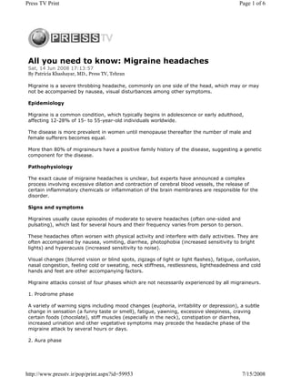Press TV Print                                                                               Page 1 of 6




 All you need to know: Migraine headaches
 Sat, 14 Jun 2008 17:13:57
 By Patricia Khashayar, MD., Press TV, Tehran

 Migraine is a severe throbbing headache, commonly on one side of the head, which may or may
 not be accompanied by nausea, visual disturbances among other symptoms.

 Epidemiology

 Migraine is a common condition, which typically begins in adolescence or early adulthood,
 affecting 12-28% of 15- to 55-year-old individuals worldwide.

 The disease is more prevalent in women until menopause thereafter the number of male and
 female sufferers becomes equal.

 More than 80% of migraineurs have a positive family history of the disease, suggesting a genetic
 component for the disease.

 Pathophysiology

 The exact cause of migraine headaches is unclear, but experts have announced a complex
 process involving excessive dilation and contraction of cerebral blood vessels, the release of
 certain inflammatory chemicals or inflammation of the brain membranes are responsible for the
 disorder.

 Signs and symptoms

 Migraines usually cause episodes of moderate to severe headaches (often one-sided and
 pulsating), which last for several hours and their frequency varies from person to person.

 These headaches often worsen with physical activity and interfere with daily activities. They are
 often accompanied by nausea, vomiting, diarrhea, photophobia (increased sensitivity to bright
 lights) and hyperacusis (increased sensitivity to noise).

 Visual changes (blurred vision or blind spots, zigzags of light or light flashes), fatigue, confusion,
 nasal congestion, feeling cold or sweating, neck stiffness, restlessness, lightheadedness and cold
 hands and feet are other accompanying factors.

 Migraine attacks consist of four phases which are not necessarily experienced by all migraineurs.

 1. Prodrome phase

 A variety of warning signs including mood changes (euphoria, irritability or depression), a subtle
 change in sensation (a funny taste or smell), fatigue, yawning, excessive sleepiness, craving
 certain foods (chocolate), stiff muscles (especially in the neck), constipation or diarrhea,
 increased urination and other vegetative symptoms may precede the headache phase of the
 migraine attack by several hours or days.

 2. Aura phase




http://www.presstv.ir/pop/print.aspx?id=59953                                                 7/15/2008
 