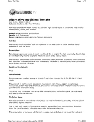 Press TV Print                                                                             Page 1 of 3




 Alternative medicine: Tomato
 Sat, 31 May 2008 17:55:07
 By Patricia Khashayar, MD., Press TV, Tehran

 Tomatoes are not only heart healthy but can also fight several types of cancer and help develop
 healthy teeth, bones, skin and hair.

 Botanical: Lycopersicon lycopersicum
 Family: N.O. Solanaceae
 Synonyms: Lycopersicon, pomme d'amour, pomodoro

 Habitat:

 The tomato which originated from the highlands of the west coast of South America is now
 available all over the world.

 Description:

 Tomatoes are perennial vines, typically reaching 1-3m in height. The fruit botanically classified as
 a berry has fleshy internal segments filled with seeds and a watery matrix.

 The tomato's predominant colors are red, yellow and green; however, purple and brown ones are
 also produced. They range in size from small cherry tomatoes to medium plum/roma tomatoes to
 large slicing/beefsteak tomatoes.

 Part Used Medicinally:

 Fruit

 Constituents:

 Tomatoes are an excellent source of vitamin C and other vitamins like A, B1, B2, B6, E, K and
 niacin.

 They are rich in molybdenum, potassium, magnesium, iron, folate, copper, phosphorous,
 manganese, dietary fiber and chromium. In addition, tomatoes contain small amounts of nicotine
 (coumaric and chlorogenic acid).

 Containing only 20 calories, they are a good source of phytochemical lycopene, beta-carotene
 and several other carotenoids.

 Medicinal Uses:

 Tomatoes are rich in antioxidants which play a key role in maintaining a healthy immune system
 and fighting against infection.

 Due to their high content of lycopene (a powerful anti-oxidant) and phytonutrients, tomatoes
 lower the risk of prostate, colorectal, pancreatic and stomach cancers.

 The consumption of tomatoes with fat-rich avocado, nuts and olive oil increases the fruits anti-




http://www.presstv.ir/pop/print.aspx?id=58118                                               7/15/2008
 