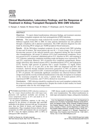 Clinical Manifestation, Laboratory Findings, and the Response of
Treatment in Kidney Transplant Recipients With CMV Infection
E. Razeghi, A. Hadadi, M. Mansor-Kiaei, M. Molavi, P. Khashayar, and G. Pourmand


            ABSTRACT
            Objectives. To report clinical manifestations, laboratory ﬁndings, and treatment outcomes
            of in kidney transplant recipients who had cytomegalovirus (CMV) infections.
            Methods. This retrospective study evaluated the records of kidney transplant recipients
            followed regularly from 2001 to 2006. In some patients information was also gathered
            through a telephone call or physical examination. The CMV infection diagnosis was also
            made by detecting PP.65 antigen per 50,000 peripheral blood leukocytes.
            Results. Of the 200 kidney transplant recipients, 66 were infected with CMV including
            42 men and 24 women. The mean patient age was 40 13 years (range, 14 to 67 years).
            Seventy-nine percent of the infected patients were diagnosed during the ﬁrst 6-months
            after transplantation. All except 22 patients (33%) had constitutional complaints. Fever
            was present in 65% of patients, abdominal pain in 21%, diarrhea in 20%, and vomiting in
            15%. Likewise, pulmonary complaints including cough and dyspnea were reported by 32%
            and 23%, respectively. However, 20% of patients were completely asymptomatic. Hema-
            tologic laboratory data showed anemia (64%), thrombocytopenia (47%), and leukopenia
            (21%). Seventy eight percent of patients had a serum creatinine 2 mg/dL before
            infection, but it was 2 in just 26% at the time CMV was diagnosed and 60% after
            treatment. Antiviral therapy included intravenous gancyclovir in 80% of patients and
            gancyclovir plus oral acyclovir in 20%. Corticosteroid pulse therapy was also administered
            in 78% of patients. No statistically signiﬁcant correlation was observed between CMV
            antigen load and the severity of clinical manifestations or the time of response to treatment
            or the recurrence prognosis. In our series, 1 patient died, 28 treated patients (42%)
            experienced CMV recurrence, and 37 (56%) showed no recurrence.
            Conclusions. CMV infection should be considered in any renal transplant recipient who
            has a rise in creatinine even if symptom-free. Despite the results of other studies, we found
            no prognostic value for the viral antigen load.



C    YTOMEGALOVIRUS (CMV) infection continues to
      be a major clinical problem after solid organ trans-
plantation with signiﬁcant morbidity and mortality. It
                                                                    CMV disease usually is manifested within 2 to 6 months
                                                                 after renal transplantation. The clinical manifestation in-
                                                                 clude signs and symptoms: fatigue, aching joints, headaches,
causes symptomatic disease in 35% and death in 2% of
renal transplant recipients.1
   In the general population, exposure to the virus, as             From the Department of Nephrology, (E.R.), the Department of
                                                                 Infection (A.H.) the Kidney Transplantation Research Center (M.M-K.,
indicated by the presence of detectable IgG anti-CMV
                                                                 M.M.), the Research Center, Tehran University of Medical Sciences,
antibodies in the plasma, increases with age. It is present in
                                                                 Sina Hospital; Research Center (P.K.), Sina Hospital, Medical Sci-
more than two thirds of donors and recipients before             ences, University of Tehran; and the Department of Urology (G.P.),
transplantation. Thus, transplants between donors who are        Sina Hospital, Medical Sciences, University of Tehran, Tehran, Iran.
seropositive for CMV and recipients who are seronegative            Address reprint requests to E. Razeghi, Department of
(D /R ) have the highest incidence (60% to 80%) of               Nephrology, Sina Hospital, Imam Khomeini St, 11367-46911,
subsequent CMV infections.5                                      Tehran, Iran. E-mail: Effat162@yahoo.com

© 2007 by Elsevier Inc. All rights reserved.                                                     0041-1345/07/$–see front matter
360 Park Avenue South, New York, NY 10010-1710                                            doi:10.1016/j.transproceed.2007.02.014


Transplantation Proceedings, 39, 993–996 (2007)                                                                                  993
 