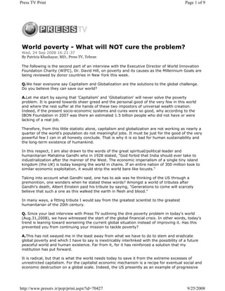 Press TV Print                                                                              Page 1 of 9




 World poverty - What will NOT cure the problem?
 Wed, 24 Sep 2008 16:21:37
 By Patricia Khashayar, MD., Press TV, Tehran

 The following is the second part of an interview with the Executive Director of World Innovation
 Foundation Charity (WIFC), Dr. David Hill, on poverty and its causes as the Millennium Goals are
 being reviewed by donor countries in New York this week.

 Q.We hear everyone say Capitalism and Globalization are the solutions to the global challenge.
 Do you believe they can save our world?

 A.Let me start by saying that 'Capitalism' and 'Globalization' will never solve the poverty
 problem. It is geared towards sheer greed and the personal good of the very few in this world
 and where the rest suffer at the hands of these two impostors of universal wealth creation.
 Indeed, if the present socio-economic systems and cures were so good, why according to the
 IBON Foundation in 2007 was there an estimated 1.5 billion people who did not have or were
 lacking of a real job.

 Therefore, from this little statistic alone, capitalism and globalization are not working as nearly a
 quarter of the world's population do not meaningful jobs. It must be just for the good of the very
 powerful few I can in all honesty conclude. That is why it is so bad for human sustainability and
 the long-term existence of humankind.

 In this respect, I am also drawn to the words of the great spiritual/political leader and
 humanitarian Mahatma Gandhi who in 1928 stated, "God forbid that India should ever take to
 industrialization after the manner of the West. The economic imperialism of a single tiny island
 kingdom (the UK) is today keeping the world in chains. If an entire nation of 300 million took to
 similar economic exploitation, it would strip the world bare like locusts."

 Taking into account what Gandhi said, one has to ask was he thinking of the US through a
 premonition, one wonders when he stated these words? Amongst a world of tributes after
 Gandhi's death, Albert Einstein paid his tribute by saying, "Generations to come will scarcely
 believe that such a one as this walked the earth in flesh and blood."

 In many ways, a fitting tribute I would say from the greatest scientist to the greatest
 humanitarian of the 20th century.

 Q. Since your last interview with Press TV outlining the dire poverty problem in today's world
 (Aug.31,2008), we have witnessed the start of the global financial crisis. In other words, today's
 trend is leaning toward worsening the current global situation instead of improving it. Has this
 prevented you from continuing your mission to tackle poverty?

 A.This has not swayed me in the least away from what we have to do to stem and eradicate
 global poverty and which I have to say is inextricably interlinked with the possibility of a future
 peaceful world and human existence. Far from it, for it has reinforced a solution that my
 institution has put forward.

 It is radical, but that is what the world needs today to save it from the extreme excesses of
 unrestricted capitalism. For the capitalist economic mechanism is a recipe for eventual social and
 economic destruction on a global scale. Indeed, the US presently as an example of progressive




http://www.presstv.ir/pop/print.aspx?id=70427                                                9/25/2008
 