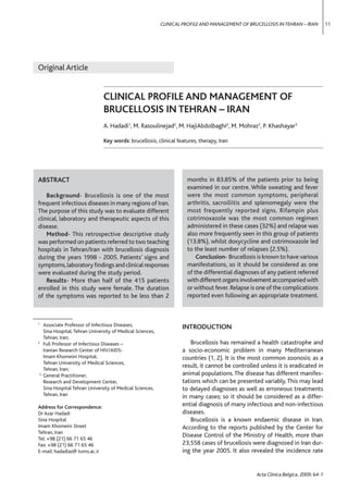 CLINICAL PROFILE AND MANAGEMENT OF BRUCELLOSIS IN TEHRAN – IRAN          11




  Original Article


                                 CLINICAL PROFILE AND MANAGEMENT OF
                                 BRUCELLOSIS IN TEHRAN – IRAN
                                 A. Hadadi1, M. Rasoulinejad2, M. HajiAbdolbaghi2, M. Mohraz2, P. Khashayar3

                                 Key words: brucellosis, clinical features, therapy, Iran




  ABSTRACT                                                             months in 83.85% of the patients prior to being
                                                                       examined in our centre. While sweating and fever
      Background- Brucellosis is one of the most                       were the most common symptoms, peripheral
  frequent infectious diseases in many regions of Iran.                arthritis, sacroiliitis and splenomegaly were the
  The purpose of this study was to evaluate different                  most frequently reported signs. Rifampin plus
  clinical, laboratory and therapeutic aspects of this                 cotrimoxazole was the most common regimen
  disease.                                                             administered in these cases (32%) and relapse was
      Method- This retrospective descriptive study                     also more frequently seen in this group of patients
  was performed on patients referred to two teaching                   (13.8%), whilst doxycycline and cotrimoxazole led
  hospitals in Tehran/Iran with brucellosis diagnosis                  to the least number of relapses (2.5%).
  during the years 1998 - 2005. Patients’ signs and                        Conclusion- Brucellosis is known to have various
  symptoms, laboratory ﬁndings and clinical responses                  manifestations, so it should be considered as one
  were evaluated during the study period.                              of the differential diagnoses of any patient referred
      Results- More than half of the 415 patients                      with different organs involvement accompanied with
  enrolled in this study were female. The duration                     or without fever. Relapse is one of the complications
  of the symptoms was reported to be less than 2                       reported even following an appropriate treatment.


–––––––––––––––
  1
     Associate Professor of Infectious Diseases,                     INTRODUCTION
     Sina Hospital, Tehran University of Medical Sciences,
     Tehran, Iran;
  2
     Full Professor of Infectious Diseases –                            Brucellosis has remained a health catastrophe and
     Iranian Research Center of HIV/AIDS-                            a socio-economic problem in many Mediterranean
     Imam Khomeini Hospital,                                         countries (1, 2). It is the most common zoonosis; as a
     Tehran University of Medical Sciences,
                                                                     result, it cannot be controlled unless it is eradicated in
     Tehran, Iran;
   3
     General Practitioner,                                           animal populations. The disease has different manifes-
     Research and Development Center,                                tations which can be presented variably. This may lead
     Sina Hospital Tehran University of Medical Sciences,            to delayed diagnoses as well as erroneous treatments
     Tehran, Iran                                                    in many cases; so it should be considered as a differ-
  Address for Correspondence:                                        ential diagnosis of many infectious and non-infectious
  Dr Azar Hadadi                                                     diseases.
  Sina Hospital                                                         Brucellosis is a known endaemic disease in Iran.
  Imam Khomeini Street                                               According to the reports published by the Center for
  Tehran, Iran
                                                                     Disease Control of the Ministry of Health, more than
  Tel: +98 (21) 66 71 65 46
  Fax: +98 (21) 66 71 65 46                                          23,558 cases of brucellosis were diagnosed in Iran dur-
  E-mail: hadadiaz@ tums.ac.ir                                       ing the year 2005. It also revealed the incidence rate


                                                                                                   Acta Clinica Belgica, 2009; 64-1
 
