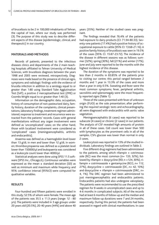 12     CLINICAL PROFILE AND MANAGEMENT OF BRUCELLOSIS IN TEHRAN – IRAN




     of brucellosis to be 2 in 100,000 inhabitants of Tehran,    years (35%). Neither of the studied cases was preg-
     the capital of Iran, where our study was performed          nant.
     (3). The purpose of this study was to describe differ-          The ﬁndings revealed that 76.4% of the patients
     ent aspects of this disease (epidemiologic, clinical, and   had exposure to dairy products (CI: 71.94-80.33). Sev-
     therapeutic) in our country.                                enty-one patients (17.4%) had a positive history of oc-
                                                                 cupational exposure to cattle (95% CI: 13.68-21.16). A
                                                                 positive family history of brucellosis was seen in 19.5%
     MATERIALS AND METHODS                                       of the cases (95% CI: 15.87-23.72). The incidence of
                                                                 the disease in different seasons was as follows: sum-
         Records of patients, presented to the infectious        mer (32%), spring (30%), fall (21%) and winter (17%).
     diseases clinics and departments of the 2 main teach-       June and July were reported to be the months with the
     ing hospitals afﬁliated to Tehran University of Medical     highest incidence of this disease.
     Sciences, with brucellosis diagnosis between the years          The duration of the symptoms was reported to be
     1998 and 2005 were reviewed, retrospectively. Diag-         less than 2 months in 83.85% of the patients prior
     noses were made based on the presence of clinical signs,    to visiting our centre; this period ranged between 2
     symptoms and radiologic ﬁndings with the evidence of        months and 1 year in 13.3% of the cases and more
     brucella infection in addition to a serology equal to or    than a year in only 0.5%. Sweating and fever were the
     greater than 1:80 using Standard Tube Agglutination         most common symptoms; fever, peripheral arthritis,
     Test (SAT), a positive 2 mercaptoethanol test (2ME) or      sacroiliitis and splenomegaly were the most frequent-
     Coombs Wright equal to or greater than 1:40 (3).            ly reported signs (Table 1).
         Information on the demographic data, occupation,            Three of the cases presented with fever of unknown
     history of consumption of non-pasteurized dairy, fam-       origin (FUO) as the sole presentation; after perform-
     ily history, duration of the complaints, clinical presen-   ing the required serologic tests and echocardiography,
     tations, laboratory ﬁndings, treatment regimen admin-       all were diagnosed with endocarditis with aortic valve
     istered, response to treatment and recurrence were ex-      vegetation.
     tracted from the patients’ records. Cases with general          Meningoencephalitis (6 cases) was reported to be
     manifestations without any organ involvement were           subacute (4 cases) or chronic (2 cases) in our patients.
     deﬁned as ‘uncomplicated’ cases; on the other hand,         The analysis of CSF revealed high amounts of protein
     those with localized involvement were considered as         in all of these cases. Cell count was lower than 500
     ‘complicated’ cases (meningoencephalitis, arthritis         with lymphocytes as the prominent cells in all of the
     and endocarditis).                                          samples. CSFs glucose was lower than normal in only
         Anaemia was deﬁned as a haemoglobin level lower         2 cases.
     than 13 g/dL in men and lower than 12 g/dL in wom-              Leukocytosis was reported in 13% of the studied in-
     en; thrombocytopaenia was deﬁned as a platelet level        dividuals. Laboratory ﬁndings are outlined in Table 2.
     lower than 150000/μl and leukopaenia was considered             Five different drug regimens had been administered
     as a leukocyte count lower than 4000/μl.                    to the patients, among which rifampin + cotrimoxa-
         Statistical analyses were done using SPSS 11.5 soft-    zole (RC) was the most common (n= 133, 32%), fol-
     ware (SPSS Inc., Chicago,IL). Continuous variables were     lowed by rifampin + doxycycline (RD, n =124, 30%), ri-
     expressed as the mean ± standard deviation (SD) as          fampin + cotrimoxazole + gentamycine (RCG, n= 112,
     well as minimum and maximum while frequency and             27%), doxycycline + cotrimoxazole (DC, n= 42, 10%)
     95% conﬁdence interval (95%CI) were computed for            and doxycycline + rifampin + cotrimoxazole (DRC, n=
     qualitative variables.                                      4, 1%). The DRC regimen had been administered to
                                                                 just meningoencephalitis and endocarditis patients.
                                                                 Endocarditis patients had also undergone valvoplasty.
     RESULTS                                                     The patients were recommended to use the prescribed
                                                                 regimen for 8 weeks in uncomplicated cases and up to
        Four-hundred and ﬁfteen patients were enrolled in        4-6 months in complicated subjects. All of the records
     this study; 52.5% of whom were female. The mean age         had at least 6 months of follow-up and the median and
     of the patients was 35.5 ± 11.3 years (range: 12 - 80       maximum follow-up durations were 7 and 24 months,
     yrs). The patients were included in 3 age groups: under     respectively. During this period, the patients had been
     20 years old (20.5%), 20-40 years (44%) and above 40        assessed in regard with clinical manifestations. In case


     Acta Clinica Belgica, 2009; 64-1
 