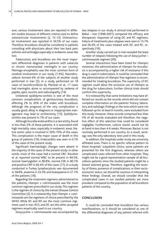 14     CLINICAL PROFILE AND MANAGEMENT OF BRUCELLOSIS IN TEHRAN – IRAN




     ever, various involvement rates are reported in differ-      less relapses in our study. A clinical trial performed in
     ent studies because of different criteria used to deﬁne      Babol – Iran (1998-2001) compared the efﬁcacy and
     osteoarticular involvements (2, 12-13). Osteoarticu-         therapeutic responses of using DC and RC regimens.
     lar involvement was reported in 34.5% of our cases.          Failure of treatments plus relapses were seen in 15.7%
     Therefore, brucellosis should be considered in patients      and 26.4% of the cases treated with DC and RC, re-
     consulting with physicians about their low back pain,        spectively (19).
     arthritis and arthralgia especially in endaemic areas like       Another study carried out in Iran revealed the least
     Iran.                                                        number of relapses following the use of doxycycline –
         Tuberculosis and brucellosis are the most impor-         cotrimoxazole regimen (20).
     tant differential diagnoses in patients with subacute            Several interactions have been listed for rifampin;
     or chronic mononuclear meningitis in our country.            moreover, the administration of rifampin for brucello-
     Meningo-encephalitis was the most common form of             sis is accompanied by a higher risk of resistance if this
     cerebral involvement in our study (1.4%). Neurobru-          drug is used in tuberculosis. It could be concluded that
     cellosis formed 6% of the subjects of another study          the administration of rifampin free regimens is recom-
     performed in Iran (5). In a study performed on 18            mended for treating brucellosis. The superiority of DC
     cases of neurobrucellosis by Maclean et al., 11 cases        regimen could allow the exclusive use of rifampin as
     had meningitis alone or accompanied by oedema of             the drug for tuberculosis. Further clinical trials should
     papilla, optic neuritis and radiculopathy (14).              conﬁrm this superiority.
         Unilateral epididymo-orchitis is one of the most             It is noteworthy that some limitations may have af-
     common complications of genitourinary brucellosis,           fected our results as the records which did not contain
     affecting 2% to 20% of the males with brucellosis.           complete information on the patients’ history, labora-
     Although the prognosis of the very complication is           tory and radiologic ﬁndings or the ones which were not
     usually good, delay in diagnosis or inappropriate man-       followed-up for at least 6 months, were excluded from
     agement may lead to orchiectomy (15). Epididymo-             this study. However, these records comprised less than
     orchitis was present in 7% of our cases.                     5% of all records evaluated and therefore, the nega-
         Although brucella endocarditis is a rare entity, found   tive effect of this selection bias could be considered
     in less than 2% of these patients, it is associated with     negligible. Furthermore, culture results would not be
     high mortality rates, especially in endaemic areas. Na-      at hand in less than 4-6 weeks. Moreover, Bactec is not
     tive aortic valve is involved in 50%-70% of the cases.       routinely performed in our country. As a result, serol-
     This complication is the major cause of death in this        ogy was the only laboratory test used in this study.
     group of patients (16). Endocarditis was seen in 0.7%            In addition, the hospitals under study are university
     of the cases of the present study.                           afﬁliated ones. There is no speciﬁc referral pattern to
         Signiﬁcant haematologic changes were absent in           these hospitals’ outpatient clinics; some patients are
     the majority of the cases of the present study; in other     presented for the ﬁrst diagnosis, whereas others are
     words, most of the cases had a normal CBC. Roushan           complicated cases referred from other hospitals. They
     et al. reported normal WBC to be present in 84.5%,           might not be a good representative sample of all bru-
     normal haemoglobin in 80.8%, normal ESR in 80.7%             cellosis patients since the studied patients might be a
     and positive CRP in 60.4% of the cases (17). In a study      biased selected group. Therefore, regarding the sever-
     conducted in Turkey lymphocytosis was documented             ity of illness, presence of complications, or their socio-
     in 58.8%, anaemia in 33.3% and leukopaenia in 21.7%          economic status, we should be cautious in interpreting
     of the patients (18).                                        these ﬁndings. Overall, we should consider that the
         Regarding the treatment regimens administered to         complicated cases in our studied patients are more
     the patients, rifampin + cotrimoxazole was the most          prevalent compared to the population of all brucellosis
     common regimen prescribed in our study. This regimen         patients of the country.
     is the regimen of choice by the Iranian Disease Control
     Committee (3). It is noteworthy that rifampin + cotri-
     moxazole are the regimens of choice prescribed by the        CONCLUSION
     WHO. While RC and RD are the most common regi-
     mens used in Iran, RCG and DC are the other accepted            It could be concluded that brucellosis has various
     regimens empirically used in our country.                    manifestations, so it should be considered as one of
         Doxycycline + cotrimoxazole was accompanied by           the differential diagnoses of any patient referred with


     Acta Clinica Belgica, 2009; 64-1
 