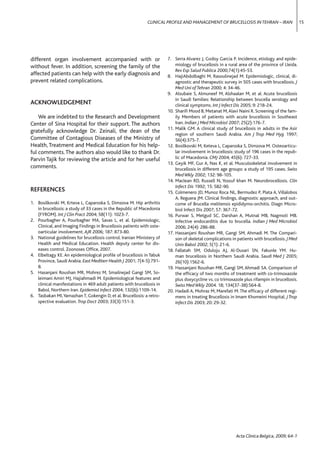 CLINICAL PROFILE AND MANAGEMENT OF BRUCELLOSIS IN TEHRAN – IRAN                   15




different organ involvement accompanied with or                        7. Serra Alvarez J, Godoy Garcia P. Incidence, etiology and epide-
without fever. In addition, screening the family of the                    miology of brucellosis in a rural area of the province of LIeida.
                                                                           Rev Esp Salud Publica 2000;74(1):45-53.
affected patients can help with the early diagnosis and                8. HajiAbdolbaghi M, Rasoulinejad M. Epidemiologic, clinical, di-
prevent related complications.                                             agnostic and therapeutic survey in 505 cases with brucellosis. J
                                                                           Med Uni of Tehran 2000; 4: 34-46.
                                                                       9. Alsubaie S, Almuneef M, Alshaalan M, et al. Acute brucellosis
                                                                           in Saudi families: Relationship between brucella serology and
ACKNOWLEDGEMENT                                                            clinical symptoms. Int J Infect Dis 2005; 9: 218-24.
                                                                       10. Shariﬁ Mood B, Metanat M, Alavi Naini R. Screening of the fam-
    We are indebted to the Research and Development                        ily Members of patients with acute brucellosis in Southeast
Center of Sina Hospital for their support. The authors                     Iran. Indian J Med Microbiol 2007; 25(2):176-7.
                                                                       11. Malik GM. A clinical study of brucellosis in adults in the Asir
gratefully acknowledge Dr. Zeinali, the dean of the
                                                                           region of southern Saudi Arabia. Am J Trop Med Hyg 1997;
Committee of Contagious Diseases of the Ministry of                        56(4):375-7.
Health, Treatment and Medical Education for his help-                  12. Bosilkovski M, Keteva L, Caparoska S, Dimzova M. Osteoarticu-
ful comments. The authors also would like to thank Dr.                     lar involvement in brucellosis: study of 196 cases in the repub-
Parvin Tajik for reviewing the article and for her useful                  lic of Macedonia. CMJ 2004; 45(6): 727-33.
                                                                       13. Geyik MF, Gur A, Nas K, et al. Musculoskeletal involvement in
comments.                                                                  brucellosis in different age groups: a study of 195 cases. Swiss
                                                                           Med Wkly 2002; 132: 98-105.
                                                                       14. Maclean RD, Russell N, Yossuf khan M. Neurobrocellosis. Clin
                                                                           Infect Dis 1992; 15: 582-90.
REFERENCES                                                             15. Colmenero JD, Munoz Roca NL, Bermudez P, Plata A, Villalobos
                                                                           A, Reguera JM. Clinical ﬁndings, diagnostic approach, and out-
1. Bosilkovski M, Krteva L, Caparoska S, Dimzova M. Hip arthritis          come of Brucella melitensis epididymo-orchitis. Diagn Micro-
   in brucellosis: a study of 33 cases in the Republic of Macedonia        biol Infect Dis 2007; 57: 367-72.
   (FYROM). Int J Clin Pract 2004; 58(11): 1023-7.                     16. Purwar S, Metgud SC, Darshan A, Mutnal MB, Nagmoti MB.
2. Pourbagher A, Pourbagher MA, Savas L, et al. Epidemiologic,             Infective endocarditis due to brucella. Indian J Med Microbiol
   Clinical, and Imaging Findings in Brucellosis patients with oste-       2006; 24(4): 286-88.
   oarticular involvement. AJR 2006; 187: 873-80.                      17. Hassanjani Roushan MR, Gangi SM, Ahmadi M. The Compari-
3. National guidelines for brucellosis control. Iranian Ministery of       son of skeletal complications in patients with brucellosis. J Med
   Health and Medical Education. Health deputy center for dis-             Univ Babol 2002; 5(1): 21-6.
   eases control. Zoonoses Ofﬁce, 2007.                                18. Fallatah SM, Oduloju AJ, Al-Dusari SN, Fakunle YM. Hu-
4. Elbeltagy KE. An epidemiological proﬁle of brucellosis in Tabuk         man brucellosis in Northern Saudi Arabia. Saudi Med J 2005;
   Province, Saudi Arabia. East Mediterr Health J 2001; 7(4-5):791-        26(10):1562-6.
   8.                                                                  19. Hassanjani Roushan MR, Gangi SM, Ahmadi SA. Comparison of
5. Hasanjani Roushan MR, Mohrez M, Smailnejad Gangi SM, So-                the efﬁcacy of two months of treatment with co-trimoxazole
   leimani Amiri MJ, Hajiahmadi M. Epidemiological features and            plus doxycycline vs. co trimoxazole plus rifampin in brucellosis.
   clinical manifestations in 469 adult patients with brucellosis in       Swiss Med Wkly 2004. 18; 134(37-38):564-8.
   Babol, Northern Iran. Epidemiol Infect 2004; 132(6):1109-14.        20. Hadadi A, Mohraz M, Marefati M. The efﬁcacy of different regi-
6. Tasbakan MI, Yamazhan T, Gokengin D, et al. Brucellosis: a retro-       mens in treating Brucellosis in Imam Khomeini Hospital. J Trop
   spective evaluation. Trop Doct 2003; 33(3):151-3.                       Infect Dis 2003; 20: 29-32.




                                                                                                           Acta Clinica Belgica, 2009; 64-1
 