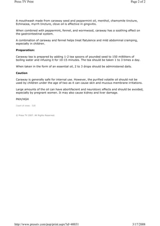 Press TV Print                                                                        Page 2 of 2




 A mouthwash made from caraway seed and peppermint oil, menthol, chamomile tincture,
 Echinacea, myrrh tincture, clove oil is effective in gingivitis.

 When combined with peppermint, fennel, and wormwood, caraway has a soothing effect on
 the gastrointestinal system.

 A combination of caraway and fennel helps treat flatulence and mild abdominal cramping,
 especially in children.

 Preparation:

 Caraway tea is prepared by adding 1-2 tea spoons of pounded seed to 150 milliliters of
 boiling water and infusing it for 10-15 minutes. The tea should be taken 1 to 3 times a day.

 When taken in the form of an essential oil, 2 to 3 drops should be administered daily.

 Caution

 Caraway is generally safe for internal use. However, the purified volatile oil should not be
 used by children under the age of two as it can cause skin and mucous membrane irritations.

 Large amounts of the oil can have abortifacient and neurotoxic effects and should be avoided,
 especially by pregnant women. It may also cause kidney and liver damage.

 PKH/HGH

 Count of views : 520



 © Press TV 2007. All Rights Reserved.




http://www.presstv.com/pop/print.aspx?id=40031                                            3/17/2008
 