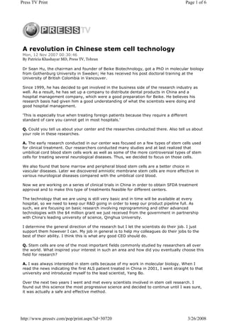 Press TV Print                                                                          Page 1 of 6




 A revolution in Chinese stem cell technology
 Mon, 12 Nov 2007 00:30:46
 By Patricia Khashayar MD, Press TV, Tehran

 Dr Sean Hu, the chairman and founder of Beike Biotechnology, got a PhD in molecular biology
 from Gothenburg University in Sweden; He has received his post doctoral training at the
 University of British Colombia in Vancouver.

 Since 1999, he has decided to get involved in the business side of the research industry as
 well. As a result, he has set up a company to distribute dental products in China and a
 hospital management company, which were a good preparation for Beike. He believes his
 research basis had given him a good understanding of what the scientists were doing and
 good hospital management.

 'This is especially true when treating foreign patients because they require a different
 standard of care you cannot get in most hospitals.'

 Q. Could you tell us about your center and the researches conducted there. Also tell us about
 your role in these researches.

 A. The early research conducted in our center was focused on a few types of stem cells used
 for clinical treatment. Our researchers conducted many studies and at last realized that
 umbilical cord blood stem cells work as well as some of the more controversial types of stem
 cells for treating several neurological diseases. Thus, we decided to focus on those cells.

 We also found that bone marrow and peripheral blood stem cells are a better choice in
 vascular diseases. Later we discovered amniotic membrane stem cells are more effective in
 various neurological diseases compared with the umbilical cord blood.

 Now we are working on a series of clinical trials in China in order to obtain SFDA treatment
 approval and to make this type of treatments feasible for different centers.

 The technology that we are using is still very basic and in time will be available at every
 hospital, so we need to keep our R&D going in order to keep our product pipeline full. As
 such, we are focusing on basic research involving reprogramming and other advanced
 technologies with the $4 million grant we just received from the government in partnership
 with China's leading university of science, Qinghua University.

 I determine the general direction of the research but I let the scientists do their job. I just
 support them however I can. My job in general is to help my colleagues do their jobs to the
 best of their ability. I think this is what any good CEO should do.

 Q. Stem cells are one of the most important fields commonly studied by researchers all over
 the world. What inspired your interest in such an area and how did you eventually choose this
 field for research?

 A. I was always interested in stem cells because of my work in molecular biology. When I
 read the news indicating the first ALS patient treated in China in 2001, I went straight to that
 university and introduced myself to the lead scientist, Yang Bo.

 Over the next two years I went and met every scientists involved in stem cell research. I
 found out this science the most progressive science and decided to continue until I was sure,
 it was actually a safe and effective method.




http://www.presstv.com/pop/print.aspx?id=30720                                              3/26/2008
 
