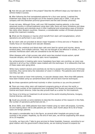 Press TV Print                                                                          Page 2 of 6




 Q. How did you get started in this project? Describe the different steps you had taken to
 achieve today's success.

 A. After following the first transplanted patients for a four-year period, I realized the
 treatment was ready to be brought out of the research phase and in 2005, I set up the
 company with the Shenzhen province government and the said Chinese university.

 It was not easy. Although China, with over 200 hospitals treating patients, is the most
 advanced country in clinical treatment using stem cells, there are many limitations and ideas
 making physicians and scientists stuck in their traditional and conservative ways of thinking
 like many other Western countries. However, a considerable number of Chinese physicians
 accept this treatment modality.

 Q. What are the diseases or injuries which benefit from stem cell transplantation; which
 operations are performed in your center?

 A. Our stem cells are provided at eleven major hospitals in China and one in Thailand. We
 mostly focus on neurological and vascular diseases.

 We believe the umbilical cord blood stem cells work best for spinal cord injuries, ataxia,
 cerebral palsy, and multiple sclerosis. They are not thought to be effective in stroke, in which
 amniotic membrane stem cells are considered to be the best choice.

 Other diseases with a high success rate which were less studied include autism, spinal
 muscular atrophy, and most recently optic nerve hypoplasia.

 Our achievements in treating optic nerve hypoplasia have been very exciting; as vision was
 restored in all of our four children cases treated with this technique. It is noteworthy that two
 of these cases were going blind.

 While many western doctors and scientists do not like to accept the achievements of Chinese
 scientists, they cannot deny the restoration of vision in children. The patients were blind and
 now they can see.

 We have focused on lower limb ischemia, in vascular disease cases. More than 800 patients
 have been treated using our peripheral blood stem cell and bone marrow techniques.

 Q. Are these operations performed routinely in other countries or you are the pioneers?

 A. There are many other stem cell treatment programs going on all over the world; a
 considerable number of the treatments have originated from Russia and spread to Europe,
 Central and South America. India has also proved itself as a center for this treatment.

 Our focus is to bring our treatment to all corners of the world including Romania, Hungary,
 Central America, and India.

 Q. Could you provide us some statistics to describe the situation of the research in this field,
 the number of operations performed and etc. ?

 A. Since 2005, over 2000 patients have been treated using our stem cell projects. Currently,
 we are treating about 150 to 200 patients per month; each month about 40 to 50 of these
 cases are foreign patients.

 We expect a considerable rise in the figure, as several other hospitals are going to get
 involved in the project. Hopefully, by the end of next year, we will be cooperating with about
 20 to 25 hospitals.

 Currently, we have only 7 labs to give services to these hospitals; however, according to our
 good relation with the government's blood banks, we are looking forward to expand our




http://www.presstv.com/pop/print.aspx?id=30720                                           3/26/2008
 