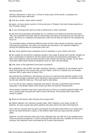 Press TV Print                                                                           Page 3 of 6




 services quickly.

 Having a laboratory in each city, in China or other parts of the world, is necessary for
 providing fresh stem cells fresh.

 Q. And your center, where does it stand?

 A. Again, we have eleven centers in China and one in Thailand. We treat foreign patients at
 four of these centers.

 Q. Is your technique the same as what is performed in other countries?

 A. We have the proprietary technology for our umbilical cord blood and amniotic fluid stem
 cells. Our scientists have been able to refine these techniques and protocols over the last five
 years. We think our umbilical cord blood stem cells are the best out there for the diseases we
 focus on.

 The scientists believe combining different types of stem cells instead of utilizing a sole type
 improves the outcomes. Our plan is to improve the outcomes in our patients instead of
 proving the effectiveness of a particular stem cell.

 Q. How many patients have undergone such an operation in your center until now?

 A. We usually do not perform surgeries except in rare cases of spinal cord injuries. Usually we
 use a combination of injections into the spinal cord fluid and Intravenous techniques. For
 lower limb ischemia cases we inject the stem cells directly into the leg muscles. So far there
 have been 2000 cases treated at hospitals using our stem cell technology.

 Q. How many of the operations have been successful?

 A. A satisfaction rate of 80% has been reported; however, it depends on the disease. As for
 lower limb ischemia, the success rate is much higher, while for a disease such as multiple
 sclerosis (MS) it goes down to about 70%.

 We evaluate the satisfaction rate because we focus on improving the patient's quality of life.
 A higher percentage of patients show significant improvements; however, the patients really
 do not care what the tests say. They just want to feel better.

 It is not rare to find a patient, especially with ataxia, who has a significant improvement
 especially in the Berger balance test scores but does not feel this improvement.

 Some western scientists may frown upon this but our focus is on getting patients better and
 not in proving that one particular type of stem cell works. This process does make them
 harder to patent.


 Q. What are the factors that influence the success rate?

 A. Patient selection can influence success rates. After treating a very large number of
 patients, we have a good idea which patients will react well to the stem cell treatment.

 Over time our success rate has gone up because we only take cases that hit our sweet spot.
 We do not treat Parkinson's cases, or the children older than ten years old with cerebral
 palsy.

 However, we will enroll the cases who insist, although they are told not to be suitable cases.
 There are several exceptions, in which we though the case was not a suitable one but to our
 surprise, the treatment have conversely led to a great improvement.




http://www.presstv.com/pop/print.aspx?id=30720                                              3/26/2008
 