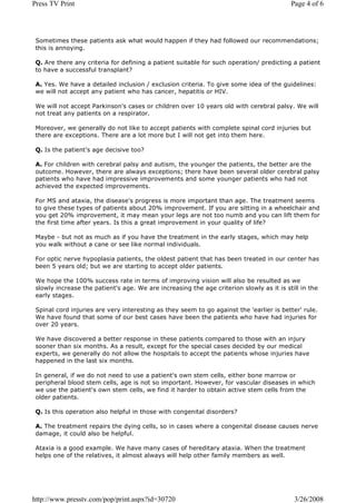 Press TV Print                                                                            Page 4 of 6




 Sometimes these patients ask what would happen if they had followed our recommendations;
 this is annoying.

 Q. Are there any criteria for defining a patient suitable for such operation/ predicting a patient
 to have a successful transplant?

 A. Yes. We have a detailed inclusion / exclusion criteria. To give some idea of the guidelines:
 we will not accept any patient who has cancer, hepatitis or HIV.

 We will not accept Parkinson's cases or children over 10 years old with cerebral palsy. We will
 not treat any patients on a respirator.

 Moreover, we generally do not like to accept patients with complete spinal cord injuries but
 there are exceptions. There are a lot more but I will not get into them here.

 Q. Is the patient's age decisive too?

 A. For children with cerebral palsy and autism, the younger the patients, the better are the
 outcome. However, there are always exceptions; there have been several older cerebral palsy
 patients who have had impressive improvements and some younger patients who had not
 achieved the expected improvements.

 For MS and ataxia, the disease's progress is more important than age. The treatment seems
 to give these types of patients about 20% improvement. If you are sitting in a wheelchair and
 you get 20% improvement, it may mean your legs are not too numb and you can lift them for
 the first time after years. Is this a great improvement in your quality of life?

 Maybe - but not as much as if you have the treatment in the early stages, which may help
 you walk without a cane or see like normal individuals.

 For optic nerve hypoplasia patients, the oldest patient that has been treated in our center has
 been 5 years old; but we are starting to accept older patients.

 We hope the 100% success rate in terms of improving vision will also be resulted as we
 slowly increase the patient's age. We are increasing the age criterion slowly as it is still in the
 early stages.

 Spinal cord injuries are very interesting as they seem to go against the 'earlier is better' rule.
 We have found that some of our best cases have been the patients who have had injuries for
 over 20 years.

 We have discovered a better response in these patients compared to those with an injury
 sooner than six months. As a result, except for the special cases decided by our medical
 experts, we generally do not allow the hospitals to accept the patients whose injuries have
 happened in the last six months.

 In general, if we do not need to use a patient's own stem cells, either bone marrow or
 peripheral blood stem cells, age is not so important. However, for vascular diseases in which
 we use the patient's own stem cells, we find it harder to obtain active stem cells from the
 older patients.

 Q. Is this operation also helpful in those with congenital disorders?

 A. The treatment repairs the dying cells, so in cases where a congenital disease causes nerve
 damage, it could also be helpful.

 Ataxia is a good example. We have many cases of hereditary ataxia. When the treatment
 helps one of the relatives, it almost always will help other family members as well.




http://www.presstv.com/pop/print.aspx?id=30720                                             3/26/2008
 