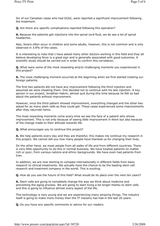 Press TV Print                                                                           Page 5 of 6




 Six of our Canadian cases who had SCA2, were reported a significant improvement following
 the treatment.

 Q. Are there any specific complications reported following this operation?

 A. Because the patients get injections into the spinal cord fluid, we do see a lot of spinal
 headaches.

 Also, fevers often occur in children and some adults; however, this is not common and is only
 observed in 3.8% of the cases.

 It is interesting to note that I have asked many other doctors working in this field and they all
 believe developing fever is a good sign and is generally associated with good outcomes. A
 scientific study should be carried out in order to confirm this correlation.

 Q. What were some of the most rewarding and/or challenging moments you experienced in
 this project?

 A. The most challenging moment occurred at the beginning when we first started treating our
 foreign patients.

 The first two patients did not have any improvement following the third injection and
 assumed we were cheating them. One decided not to continue with his last injection. A key
 person in our project, Jonathan Hakim, almost quit during this time because he felt so bad
 about the patients without improvement.

 However, once the third patient showed improvement, everything changed and the other two
 asked for as many stem cells as they could get. These cases experienced some improvements
 after they returned home.

 The most rewarding moments come every time we see the face of a patient who shows
 improvement. This is not only because of seeing little improvement in them but also because
 of the change made to their attitude towards life.

 Q. What encourages you to continue this project?

 A. We help patients every day and they are thankful; this makes me continue my research in
 this project. We cannot tell you how many people have thanked us for changing their lives.

 On the other hand, we meet people from all walks of life and from different countries. There
 is very little opportunity to do this in normal business. We have treated patients no matter
 rich or poor, from various nations and ethnic backgrounds. We have even had patients from
 Iran.

 In addition, we are now starting to compete internationally in different fields from basic
 research to clinical treatments. We actually have the chance to be the leading stem cell
 research and treatment company in the world. This is exciting.

 Q. How do you see the future of this field? What would be its place over the next ten years?

 A. Stem cells are going to completely change the way we think about medicine and
 preventing the aging process. We are going to start living a lot longer thanks to stem cells
 and this is going to influence almost every aspect of the life.

 This technology is very young and we are experiencing many amazing things. The industry
 itself is going to make more money than the IT industry has had in the last 20 years.

 Q. Do you have any specific comments or advice for our readers.




http://www.presstv.com/pop/print.aspx?id=30720                                            3/26/2008
 