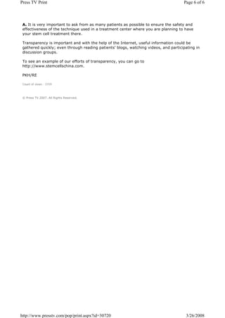 Press TV Print                                                                       Page 6 of 6



 A. It is very important to ask from as many patients as possible to ensure the safety and
 effectiveness of the technique used in a treatment center where you are planning to have
 your stem cell treatment there.

 Transparency is important and with the help of the Internet, useful information could be
 gathered quickly; even through reading patients' blogs, watching videos, and participating in
 discussion groups.

 To see an example of our efforts of transparency, you can go to
 http://www.stemcellschina.com.

 PKH/RE

 Count of views : 3159



 © Press TV 2007. All Rights Reserved.




http://www.presstv.com/pop/print.aspx?id=30720                                        3/26/2008
 
