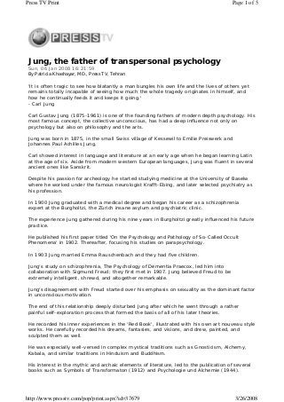Jung, the father of transpersonal psychology
Sun, 06 Jan 2008 16:21:59
By Patricia Khashayar, MD., Press TV, Tehran
'It is often tragic to see how blatantly a man bungles his own life and the lives of others yet
remains totally incapable of seeing how much the whole tragedy originates in himself, and
how he continually feeds it and keeps it going.'
- Carl Jung
Carl Gustav Jung (1875-1961) is one of the founding fathers of modern depth psychology. His
most famous concept, the collective unconscious, has had a deep influence not only on
psychology but also on philosophy and the arts.
Jung was born in 1875, in the small Swiss village of Kessewil to Emilie Preiswerk and
Johannes Paul Achilles Jung.
Carl showed interest in language and literature at an early age when he began learning Latin
at the age of six. Aside from modern western European languages, Jung was fluent in several
ancient ones like Sanskrit.
Despite his passion for archeology he started studying medicine at the University of Baselw
where he worked under the famous neurologist Krafft-Ebing, and later selected psychiatry as
his profession.
In 1900 Jung graduated with a medical degree and began his career as a schizophrenia
expert at the Burgholtzi, the Zürich insane asylum and psychiatric clinic.
The experience Jung gathered during his nine years in Burgholtzi greatly influenced his future
practice.
He published his first paper titled 'On the Psychology and Pathology of So-Called Occult
Phenomena' in 1902. Thereafter, focusing his studies on parapsychology.
In 1903 Jung married Emma Rauschenbach and they had five children.
Jung's study on schizophrenia, The Psychology of Dementia Praecox, led him into
collaboration with Sigmund Freud; they first met in 1907. Jung believed Freud to be
extremely intelligent, shrewd, and altogether remarkable.
Jung's disagreement with Freud started over his emphasis on sexuality as the dominant factor
in unconscious motivation.
The end of this relationship deeply disturbed Jung after which he went through a rather
painful self-exploration process that formed the basis of all of his later theories.
He recorded his inner experiences in the 'Red Book', illustrated with his own art nouveau style
works. He carefully recorded his dreams, fantasies, and visions, and drew, painted, and
sculpted them as well.
He was especially well-versed in complex mystical traditions such as Gnosticism, Alchemy,
Kabala, and similar traditions in Hinduism and Buddhism.
His interest in the mythic and archaic elements of literature, led to the publication of several
books such as Symbols of Transformaton (1912) and Psychologie und Alchemie (1944).
Page 1 of 5Press TV Print
3/26/2008http://www.presstv.com/pop/print.aspx?id=37679
 