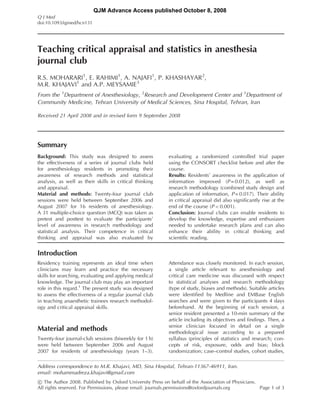 QJM Advance Access published October 8, 2008
Q J Med
doi:10.1093/qjmed/hcn131




Teaching critical appraisal and statistics in anesthesia
journal club
R.S. MOHARARI1, E. RAHIMI1, A. NAJAFI1, P. KHASHAYAR2,
M.R. KHAJAVI1 and A.P. MEYSAMIE3
From the 1Department of Anesthesiology, 2Research and Development Center and 3Department of
Community Medicine, Tehran University of Medical Sciences, Sina Hospital, Tehran, Iran

Received 21 April 2008 and in revised form 9 September 2008




Summary
Background: This study was designed to assess              evaluating a randomized controlled trial paper
the effectiveness of a series of journal clubs held        using the CONSORT checklist before and after the
for anesthesiology residents in promoting their            course.
awareness of research methods and statistical              Results: Residents’ awareness in the application of
analysis, as well as their skills in critical thinking     information improved (P = 0.012), as well as
and appraisal.                                             research methodology (combined study design and
Material and methods: Twenty-four journal club             application of information, P = 0.017). Their ability
sessions were held between September 2006 and              in critical appraisal did also significantly rise at the
August 2007 for 16 residents of anesthesiology.            end of the course (P < 0.001).
A 31 multiple-choice question (MCQ) was taken as           Conclusion: Journal clubs can enable residents to
pretest and posttest to evaluate the participants’         develop the knowledge, expertise and enthusiasm
level of awareness in research methodology and             needed to undertake research plans and can also
statistical analysis. Their competence in critical         enhance their ability in critical thinking and
thinking and appraisal was also evaluated by               scientific reading.


Introduction
Residency training represents an ideal time when           Attendance was closely monitored. In each session,
clinicians may learn and practice the necessary            a single article relevant to anesthesiology and
skills for searching, evaluating and applying medical      critical care medicine was discussed with respect
knowledge. The journal club may play an important          to statistical analyses and research methodology
role in this regard.1 The present study was designed       (type of study, biases and methods). Suitable articles
to assess the effectiveness of a regular journal club      were identified by Medline and EMBase English
in teaching anaesthetic trainees research methodol-        searches and were given to the participants 4 days
ogy and critical appraisal skills.                         beforehand. At the beginning of each session, a
                                                           senior resident presented a 10-min summary of the
                                                           article including its objectives and findings. Then, a
                                                           senior clinician focused in detail on a single
Material and methods                                       methodological issue according to a prepared
Twenty-four journal-club sessions (biweekly for 1 h)       syllabus (principles of statistics and research; con-
were held between September 2006 and August                cepts of risk, exposure, odds and bias; block
2007 for residents of anesthesiology (years 1–3).          randomization; case–control studies, cohort studies,

Address correspondence to M.R. Khajavi, MD, Sina Hospital, Tehran-11367-46911, Iran.
email: mohammadreza.khajavi@gmail.com
! The Author 2008. Published by Oxford University Press on behalf of the Association of Physicians.
All rights reserved. For Permissions, please email: journals.permissions@oxfordjournals.org         Page 1 of 3
 