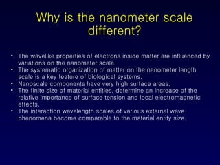 Why is the nanometer scale different? The wavelike properties of electrons inside matter are influenced by variations on the nanometer scale. The systematic organization of matter on the nanometer length scale is a key feature of biological systems.  Nanoscale components have very high surface areas. The finite size of material entities, determine an increase of the relative importance of surface tension and local electromagnetic effects. The interaction wavelength scales of various external wave phenomena become comparable to the material entity size. 