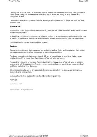 Press TV Print                                                                            Page 3 of 3




 Carrot juice is like a tonic. It improves overall health and increase immunity (two glasses of
 carrot juice a day can increase the immunity by as much as 70%), it may lessen HIV
 symptoms as well.

 Carrot reduces the risk of heart disease and high blood pressure. It helps the liver excrete
 fats and bile.

 Preparation:

 Unlike most other vegetables (though not all), carrots are more nutritious when eaten cooked
 (except when juiced).

 It should be noted that cutting up carrots and boiling or steaming them will result in the loss
 of half its proteins and soluble carbohydrates so it is recommended to cook carrots whole.

 Light Cooking increases its antioxidant power.

 Caution:

 Carotene, the pigment that gives carrots and other yellow fruits and vegetables their color,
 can cause carotenemia when consumed in excessive quantities.

 The body can not assimilate more than 8-10 oz. of carrot juice at one time (taken on an
 empty stomach) or more than five glasses of carrot juice per week.

 Though the yellowing of the skin from indulging in a heavy dose of carrot juice is seldom
 serious and will disappear in a few days time, continued carrot gorging can cause medical
 problems including liver damage.

 Allergic reactions to carrot are associated with cross sensitivity to celery, certain spices,
 mugwort, and birch pollen.

 Individuals with low glucose levels should avoid using carrots.

 PKH/HGH

 Count of views : 1673



 © Press TV 2007. All Rights Reserved.




http://www.presstv.com/pop/print.aspx?id=29347                                             3/17/2008
 