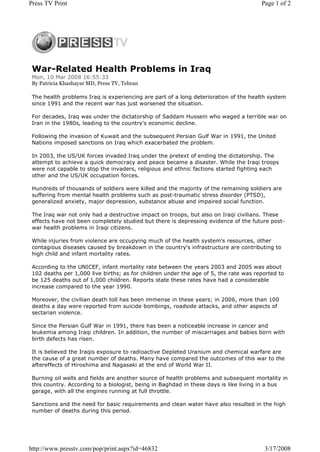 Press TV Print                                                                        Page 1 of 2




 War-Related Health Problems in Iraq
 Mon, 10 Mar 2008 16:55:33
 By Patricia Khashayar MD, Press TV, Tehran

 The health problems Iraq is experiencing are part of a long deterioration of the health system
 since 1991 and the recent war has just worsened the situation.

 For decades, Iraq was under the dictatorship of Saddam Hussein who waged a terrible war on
 Iran in the 1980s, leading to the country's economic decline.

 Following the invasion of Kuwait and the subsequent Persian Gulf War in 1991, the United
 Nations imposed sanctions on Iraq which exacerbated the problem.

 In 2003, the US/UK forces invaded Iraq under the pretext of ending the dictatorship. The
 attempt to achieve a quick democracy and peace became a disaster. While the Iraqi troops
 were not capable to stop the invaders, religious and ethnic factions started fighting each
 other and the US/UK occupation forces.

 Hundreds of thousands of soldiers were killed and the majority of the remaining soldiers are
 suffering from mental health problems such as post-traumatic stress disorder (PTSD),
 generalized anxiety, major depression, substance abuse and impaired social function.

 The Iraq war not only had a destructive impact on troops, but also on Iraqi civilians. These
 effects have not been completely studied but there is depressing evidence of the future post-
 war health problems in Iraqi citizens.

 While injuries from violence are occupying much of the health system's resources, other
 contagious diseases caused by breakdown in the country's infrastructure are contributing to
 high child and infant mortality rates.

 According to the UNICEF, infant mortality rate between the years 2003 and 2005 was about
 102 deaths per 1,000 live births; as for children under the age of 5, the rate was reported to
 be 125 deaths out of 1,000 children. Reports state these rates have had a considerable
 increase compared to the year 1990.

 Moreover, the civilian death toll has been immense in these years; in 2006, more than 100
 deaths a day were reported from suicide bombings, roadside attacks, and other aspects of
 sectarian violence.

 Since the Persian Gulf War in 1991, there has been a noticeable increase in cancer and
 leukemia among Iraqi children. In addition, the number of miscarriages and babies born with
 birth defects has risen.

 It is believed the Iraqis exposure to radioactive Depleted Uranium and chemical warfare are
 the cause of a great number of deaths. Many have compared the outcomes of this war to the
 aftereffects of Hiroshima and Nagasaki at the end of World War II.

 Burning oil wells and fields are another source of health problems and subsequent mortality in
 this country. According to a biologist, being in Baghdad in these days is like living in a bus
 garage, with all the engines running at full throttle.

 Sanctions and the need for basic requirements and clean water have also resulted in the high
 number of deaths during this period.




http://www.presstv.com/pop/print.aspx?id=46832                                         3/17/2008
 