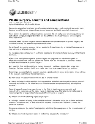Press TV Print                                                                               Page 1 of 3




 Plastic surgery, benefits and complications
 Sun, 25 Nov 2007 21:49:29
 By Patricia Khashayar MD, Press TV, Tehran

 Remaining young has long been one of man's aspirations; as a result, aesthetic surgeries have
 become one of the most frequently performed surgeries worldwide especially in women.

 Many believe the patients undergoing these surgeries did not really need any manipulation; low
 self esteem and psychological disorders are thought to be the major reasons for undergoing
 these operations.

 We have asked a plastic surgeon about his experience in different types of plastic surgery, the
 complications and the ways to improve the outcomes.

 Dr Ali Manafi is a plastic surgeon. He has studied in Shiraz University of Medical Sciences and is
 now working as a faculty member.

 He has passed several courses in aesthetic, plastic and Craniomaxillofacial surgery in the US and
 Germany.

 Q.You have been practicing facial plastic surgery for long time and have many years of
 experience in this field. That's a great track record. How did you decide to become a plastic
 surgeon and choose facial plastic surgery?

 A. I love this field and I would have chosen it again if I had been able to start a new life;
 however, I should mention that I have had a hard time to achieve the current position.

 Becoming a successful plastic surgeon requires a good aesthetic sense at the same time; without
 it the surgeon resembles a lifeless technician.

 Q. How would you describe the work you do, in simple words?

 A. Plastic surgery in simple words is making desirable and effective changes in various parts of
 the body. For instance, the shape and function of the nose is improved during a rhinoplastic
 surgery.

 Several types of surgeries are performed in the field of plastic surgery; cosmetic and
 reconstructive surgeries are the major types of plastic surgery. The latter is normally used to
 repair congenital or acquired defects resulted from trauma or surgery.

 Q. What is the most satisfying aspect of your job?

 A. During a cosmetic surgery, I am able to transform a deformed organ for example a humpy
 nose to a marvelous one. In a reconstructive surgery, I reconstruct a deformity, giving the
 patient a new look.

 In general, restoring the patient's satisfaction with his or her appearance is the rewarding part of
 my job.

 Q. What is the most important factor in performing a successful procedure?




http://www.presstv.ir/pop/print.aspx?id=32579                                                    7/15/2008
 
