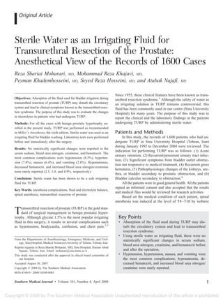 Original Article



Sterile Water as an Irrigating Fluid for
Transurethral Resection of the Prostate:
Anesthetical View of the Records of 1600 Cases
Reza Shariat Moharari, MD, Mohammad Reza Khajavi, MD,
Peyman Khademhosseini, MD, Seyed Reza Hosseini, MD, and Atabak Najafi,                                                      MD


                                                                              Since 1955, these clinical features have been known as trans-
Objectives: Absorption of the fluid used for bladder irrigation during        urethral resection syndrome.3 Although the safety of water as
transurethral resection of prostate (TURP) may disturb the circulatory        an irrigating solution in TURP remains controversial, this
system and lead to clinical symptoms known as the transurethral resec-        fluid has been commonly used in our center (Sina University
tion syndrome. The purpose of this study was to evaluate the changes          Hospital) for many years. The purpose of this study was to
in electrolytes in patients who had undergone TURP.                           report the clinical and the laboratory findings in the patients
Methods: For all the cases with benign prostatic hypertrophy en-              undergoing TURP by administering sterile water.
rolled in the present study, TURP was performed as recommended
in Miller’s Anesthesia, the sixth edition. Sterile water was used as an       Patients and Methods
irrigating fluid for bladder washing. Laboratory tests were performed              In this study, the records of 1,600 patients who had un-
before and immediately after the surgery.                                     dergone TURP in Sina University Hospital (Tehran, Iran)
                                                                              during January 1992 to December 2004 were reviewed. The
Results: No statistically significant changes were reported in the
                                                                              indication for performing TURP was as follows: (1) Acute
serum sodium, blood urea nitrogen, creatinine, and hematocrit. The
                                                                              urinary retention, (2) Recurrent/persistent urinary tract infec-
most common complications were hypotension (8.3%), hyperten-
                                                                              tion, (3) Significant symptoms from bladder outlet obstruc-
sion (7.8%), nausea (6.4%), and vomiting (2.8%). Hyponatremia,
                                                                              tion not responsive to medical treatment, (4) Recurrent gross
decreased hematocrit, and increased blood urea nitrogen/creatinine
                                                                              hematuria, (5) Pathophysiologic changes of the kidneys, ure-
were rarely reported (2.5, 1.0, and 0.9%, respectively).
                                                                              thra, or bladder secondary to prostatic obstruction, and (6)
Conclusion: Sterile water has been shown to be a safe irrigating              Bladder calculus secondary to obstruction.4
fluid for TURP.                                                                    All the patients were in good general health. All the patients
                                                                              signed an informed consent and also accepted that the results
Key Words: anesthesia complications, fluid and electrolyte balance,
                                                                              and medical files would be reviewed for research activities.
spinal anesthesia, transurethral resection of prostate
                                                                                   Based on the medical condition of each patient, spinal
                                                                              anesthesia was induced at the level of T8 –T10 by isobaric

T    ransurethral resection of prostate (TURP) is the gold stan-
     dard of surgical management in benign prostatic hyper-
trophy. Although glycine 1.5% is the most popular irrigating                    Key Points
fluid in this surgery, it results in several complications such                 • Absorption of the fluid used during TURP may dis-
as hypotension, bradycardia, confusion, and chest pain.1,2                        turb the circulatory system and lead to transurethral
                                                                                  resection syndrome.
                                                                                • Using sterile water as irrigating fluid, there were no
From the Departments of Anesthesiology, Emergency Medicine, and Urol-             statistically significant changes in serum sodium,
   ogy, Sina Hospital, Medical Sciences/University of Tehran, Tehran, Iran.
                                                                                  blood urea nitrogen, creatinine, and hematocrit before
Reprint requests to Reza Shariat Moharari, MD, Sina Hospital, Hassan Abad
   Square, Tehran, Iran. Email: moharari@sina.tums.ac.ir                          and after the operation.
This study was conducted after the approval in ethical board committee of       • Hypotension, hypertension, nausea, and vomiting were
   our hospital.                                                                  the most common complications; hyponatremia, de-
Accepted August 20, 2007.                                                         creased hematocrit, and increased blood urea nitrogen/
Copyright © 2008 by The Southern Medical Association                              creatinine were rarely reported.
0038-4348/0 2000/10100-0001


Southern Medical Journal • Volume 101, Number 4, April 2008                                                                                    1
 
