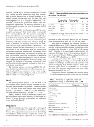 Moharari et al • Sterile Water as an Irrigating Fluid



lidocaine 5% (100 mg) or hyperbaric bupivacaine 0.5% (10          Table 1. Changes in biochemical indicators of patients
mg). Patients who were anesthetized using other methods,          throughout the operation
such as general anesthesia due to anatomic problems or the
patients’ refusal were excluded from the study. This very                                                                   Paired t test
group included 4% of all of the cases. A standardized TURP                         Preoperation         Postoperation
operation5 was performed on all of the subjects using con-                         Mean SD               Mean SD               t           P
tinuous flow resectoscope. The operations were done by sev-       Na (mEq/L)          138    8             137    9          1.100     NS
eral experienced urologists who were the academic staff of        BUN (mg/dL)          14    6              15    5          1.111     NS
the hospital.                                                     Cr (mg/dL)          1.0    0.6           1.1    0.5        0.511     NS
     Serum sodium (Na), blood urea nitrogen (BUN), creati-        Hct (%)              38    8              37    9          0.812     NS
nine (Cr), and hematocrit (Hct) of each patient were recorded
before and immediately after the operation (maximally 1           NS, nonsignificant; Na, serum sodium; BUN, blood urea nitrogen; Cr, cre-
                                                                  atinine; Hct, hematocrit; SD, standard deviation.
hour). All of the tests were carried out in a unique laboratory
(Sina University Hospital). Besides the body temperature,
pulse rate and noninvasive blood pressure, electrocardiogram      not intend to show that sterile water is the best irrigating
monitoring, and pulse oximetry were observed during the           fluid, but emphasize the point that it is safe and cheap.
course of operation. The reliability of the results was estab-          Sterile water is a historical and traditional fluid used to
lished in a pilot study. Sterile water (37°C) localized 85 cm     irrigate the bladder during TURP. It is accepted that transurethral
above the patients’ beds was administered for all of the cases.   resection syndrome caused by dilutional hyponatremia results
The volume of the irrigating fluid used and reflected was         secondary to the absorption of at least 3000 mL of irrigating
recorded to compute the absorbed fluid. The patients’ urine       fluid.3,6 According to the present study, smaller absorbed vol-
was collected and its volume was calculated as milliliter per     umes may elicit milder forms of the syndrome; as a matter of
hour. The operation time (from the induction of anesthesia        fact, the amount of absorbed fluid was neglectable and hypona-
until the time the patient was transferred from the recovery      tremia (Na 130 mEq/dL) was rare (2.5%).
room) and also the proper weight of the resected tissues were           According to the results of the present study, there were
recorded. The definition of unpleasant biochemical events         no statistically significant changes in the serum Na, BUN, Cr,
and the cardiovascular evaluation are based on Miller’s An-       and Hct. This finding is probably achieved due to the small
esthesia, the sixth edition.5                                     amount of irrigating fluid absorbed. Previous studies have
     The statistical analysis was done using SPSS 10.0 soft-      shown the higher amount of absorbed fluid to be accompa-
ware. Biochemical indicators were recorded as mean and stan-      nied with more frequent complications and more severe
dard deviation (SD) and comparison of pre- versus postop-         changes in electrolytes and Hct.2
eration variables was done with paired t test. As was set at            Absorption of the fluid used for bladder irrigation during
0.05, P 0.05 was considered significant.                          TURP may disturb the circulatory system and lead to clinical


                                                                  Table 2. Frequency of unpleasant events and
Results                                                           complications during or immediately after TURP
     The mean age of the patients ( SD) was 66.8          6.4
years with the median age of 67, ranging from 54 to 84 years.     Complications                               Frequency            Percent
The mean operation time ( SD) was 40 4 minutes (median
of 38). The mean weight of the resected tissue and the resec-     Hyponatremia                                     40                2.5
tion rate ( SD) were 31 5 g and 16 2 g/min, respectively.         Increased BUN/Cr                                 15                0.9
The mean irrigating absorption ( SD) was 293 25 mL.               Oliguria                                          1                0.0
     Table 1 shows no significant differences between pre-        Decreased Hct ( 30%)                             16                1.0
and immediately postoperation quantities of biochemical in-       Active bleeding                                   3                0.0
dicators of serum. Reported complications and unpleasant          Nausea                                          103                6.4
events are listed in Table 2.                                     Vomiting                                         45                2.8
                                                                  Hypertension                                    125                7.8
                                                                  Hypotension (includes orthostatic)              132                8.3
Discussion                                                        Bradycardia                                      32                2.0
     The present study reports the results of a wide range of     Other arrhythmias (eg, PAC, PVC, etc)            78                4.9
patients who were candidates for TURP. This study is unique       Change in body temperature                       22                1.4
because of the large sample size used; moreover, due to being     Mortality                                         0                0.0
conducted in a referral academic hospital, the findings are       PAC, premature atrial contraction(s); PVC, premature ventricular contrac-
independent of the surgeons’ experience. This case study does     tion(s); BUN, blood urea nitrogen; Cr, creatinine; Hct, hematocrit.


2                                                                                                  © 2008 Southern Medical Association
 