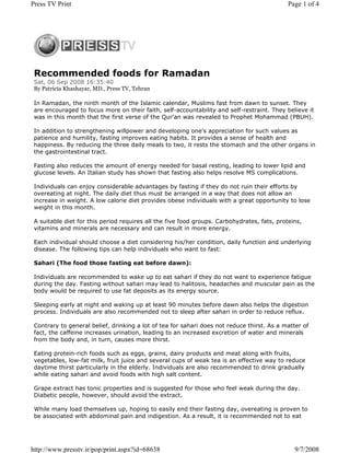 Press TV Print                                                                               Page 1 of 4




 Recommended foods for Ramadan
 Sat, 06 Sep 2008 16:35:40
 By Patricia Khashayar, MD., Press TV, Tehran

 In Ramadan, the ninth month of the Islamic calendar, Muslims fast from dawn to sunset. They
 are encouraged to focus more on their faith, self-accountability and self-restraint. They believe it
 was in this month that the first verse of the Qur'an was revealed to Prophet Mohammad (PBUH).

 In addition to strengthening willpower and developing one's appreciation for such values as
 patience and humility, fasting improves eating habits. It provides a sense of health and
 happiness. By reducing the three daily meals to two, it rests the stomach and the other organs in
 the gastrointestinal tract.

 Fasting also reduces the amount of energy needed for basal resting, leading to lower lipid and
 glucose levels. An Italian study has shown that fasting also helps resolve MS complications.

 Individuals can enjoy considerable advantages by fasting if they do not ruin their efforts by
 overeating at night. The daily diet thus must be arranged in a way that does not allow an
 increase in weight. A low calorie diet provides obese individuals with a great opportunity to lose
 weight in this month.

 A suitable diet for this period requires all the five food groups. Carbohydrates, fats, proteins,
 vitamins and minerals are necessary and can result in more energy.

 Each individual should choose a diet considering his/her condition, daily function and underlying
 disease. The following tips can help individuals who want to fast:

 Sahari (The food those fasting eat before dawn):

 Individuals are recommended to wake up to eat sahari if they do not want to experience fatigue
 during the day. Fasting without sahari may lead to halitosis, headaches and muscular pain as the
 body would be required to use fat deposits as its energy source.

 Sleeping early at night and waking up at least 90 minutes before dawn also helps the digestion
 process. Individuals are also recommended not to sleep after sahari in order to reduce reflux.

 Contrary to general belief, drinking a lot of tea for sahari does not reduce thirst. As a matter of
 fact, the caffeine increases urination, leading to an increased excretion of water and minerals
 from the body and, in turn, causes more thirst.

 Eating protein-rich foods such as eggs, grains, dairy products and meat along with fruits,
 vegetables, low-fat milk, fruit juice and several cups of weak tea is an effective way to reduce
 daytime thirst particularly in the elderly. Individuals are also recommended to drink gradually
 while eating sahari and avoid foods with high salt content.

 Grape extract has tonic properties and is suggested for those who feel weak during the day.
 Diabetic people, however, should avoid the extract.

 While many load themselves up, hoping to easily end their fasting day, overeating is proven to
 be associated with abdominal pain and indigestion. As a result, it is recommended not to eat




http://www.presstv.ir/pop/print.aspx?id=68638                                                  9/7/2008
 