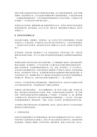 而绝大多数人比我远更有理由对中国的医院进行抱怨： 在自己痛苦焦虑的时候，没有可信赖
的眼神，没有温情的言语，只有永远搞不清楚躲在哪个老鼠洞的检验室，只有复杂得比组装
一台电脑还费劲的就医程序，只有在挤满各种怪味的候诊大厅的无穷等候，只有刚吐出“请
问”就被“下一位”塞回去的几分钟“临幸时间”……

发发怨火是不是很爽？就像端着把 AK 冲进你的领导办公室一样带劲。现代医学浑身闪烁着
锃亮的仪器光泽，冰冷而遥远；它从人文关怀、慈祥长者、嘘寒问暖身旁飞驰而过，想开罚
单都追不上。

2、医院其实曾是膳宿之家

医院自诞生初始就一直跟慈善、关怀联系在一起，它经历了四个不同的发展阶段：作为宗教
活动的中心；作为贫民院；作为临终者之家以及作为医学技术的中心。只有医院发展到最后
一个阶段时才似乎在高效率、高科技的白色光环下渐渐失去人文关怀，这也够让它饱受骂名
的了！

医学的发展一直和宗教、战争脱离不了干系，医院也是如此，尽管罗马建立了第一个独立的
被称为医院的医疗机构，但今天大多数人所知道的医院的起源是与基督教的兴起紧密相连
的。

基督教义强调人类有责任向病人和穷人提供帮助。 天主教鼓励教士建医院，把医院建在教堂
附近以形成统一的宗教势力。十字军东征时期，天主教军队在向圣地巴勒斯坦进发的过程中 ，
就建了很多的医院。非宗教界捐助者例如皇帝、皇后、贵族、富有的商人、手工艺人和行会 ，
以及市政当局也都建有医院。但这时的医院并不能算得上严格意义上的医院， 因为慈善和温
情有余，但有效的治疗手段不足，这里提供最多的是神父虔诚的祷告和修女温柔的安慰，而
且这时的治疗方式一般掌握在修女手中，她们最大喜好是把病人包在洗得雪白的叠得棱角分
明的被子里，整洁而大方，但病人的生死就不是她们的事了——是上帝的事！

中世纪末，穷人的经济和社会状况极度恶化，多数医院再度开放，但是它们不论患病与否都
向穷人提供食品和住宿，所以很快就具有了膳宿之家的特征。

而我国史上最早的医院雏形，一直可以追溯到周代。据《周书·五会篇》记载，在周成王执
政时，就在成周大会的会场旁设立过病坊，所谓：“为诸侯有疾病者之医药所居。”到了春秋
时期，齐国著名的政治家管仲在首都临淄建立了“养病院”，专门收容聋、盲、跛、蹩等残疾
人到此集中疗养。隋代还曾专门设立过收容麻风病人的隔离病院——“疠人坊”。宋代由政府
兴办的慈善机构甚多，诸如福田院、广惠坊、安养坊、安乐坊等，这些机构亦具有医疗功能 。

后代的绝大多数中国医院本质上仍为慈善机构，有官办，也有富人或官员个人兴办的为贫民
提供基本生存条件的贫民院。

3、中国医院进化论

18世纪及以前的低级医疗水平很难治愈疾病， 极少有病人能够通过治疗存活下来，医院在人
们的印象中只是要死的穷人待的地方。  高死亡率与病人恶劣的生活条件有关，医院的典型特
征是肮脏的、 不通风的、拥挤的。也许你不相信，那时的医院一般是六个病人共挤一张大床 ，
 