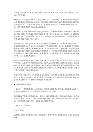 半夜时，不断会有病人死去，最可怕的是一个人早上醒来，发现自己和五具尸体同眠了一宿 ，
这种事时有发生。

19世纪末，医院的新形象树立了，医学已经成为一门专业的科学，医生学会应用科学的方法
去探寻精确的医学知识并且研究出许多能够稳定应用的新技术， 此外通过大规模的规范的医
学教育也培养了一大批质量可靠的医师，最重要的是培训出了合格的护士和实验室技术人
员。这时的医院才成为了真正意义上的医院。

与此同时，在中国，随着传教士将现代医学的带入，各大城市和通商口岸纷纷成立了教会医
院，目前中国几乎所有最著名的医院都出身于那个时代，如“北协和，南湘雅”。而且教会医
院也成立了医学院小规模地培训医学人才，如今中国几乎最好的医学院校，都或多或少的带
有教会血统(如中国协和医科大学)。

新中国成立后， 卫生部开始着手建立一套完整的卫生保健体系，几乎各省及大城市都建立了
医学院和中医学院，各省、市、县也都建立了医院和中医院，各乡镇、街道都有了卫生院，
村则有卫生所，而解放军系统则在各军区、各大中城市建有自己的驻军医院。这样中国复杂
而完备的医院体系最终形成， 随着医疗体制的改革，中国的医院似乎逐渐脱去自古以来就具
有的慈善外套，成为市场经济中的一位重量级拳王。尽管这饱受骂名，但中国医院却是在成
为“拳王”后才迅速壮大起来的。

现在中国的很多大医院在医疗设备、技术力量上几乎和发达国家相差无几，但这些大医院集
中在各医科大学或中医学院的附属医院、各省的人民医院，解放军的军区总医院上。而基层
的卫生院和卫生所则大多数慢慢萎缩，现在中国形成了强者益强、弱者益弱的不平衡医疗体
系，特别是基层医院没有发挥它们的初级医疗保障作用，大多数患者都往大医院跑，这才有
了看个病得排一天队的尴尬现状。

难受归难受，可我们有什么办法呢？在大医院排上一天队难受死也总比在小医院被误诊来得
舒心。而事实也大多如此，大医院汇聚了中国大多数的医疗资源，而且管理上也较规范。但
这些医院总像迷宫一样考验我们的方向感和办事耐性。

4、逛逛医院这个大迷宫

一般而言，一个医院主要由3大系统组成：门诊部(包括急诊)、住院部、辅临系统(如检验科、
放射科等等辅助科室)。这3个系统由一个医院机关统一领导。

我们接触最早和最多的是门诊部，一般而言，门诊部都是由各科室派出的经验比较丰富的高
年资医生坐诊。在这里，门诊医师需要明确患者病情如何，如果严重则安排住院，如果不严
重，则明确诊断后门诊治疗，也就是开点药回家治疗去。

一般门诊的工作程序是：

(1)先挂号排队

这个挂号过程其实是非常必须的，主要是分诊，那么多的人，谁需要看什么科由挂号先分门
别类。
 
