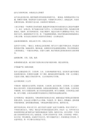 (2)与门诊医师会面，向他表达自己的痛苦

这个表达是有技巧的，我常常被答非所问的患者烦得半死。一般来说，你得准备回答以下问
题：你哪里不舒服、你觉得是什么原因引起的、不舒服有多长时间了、表现是怎样、有没有
在哪里看过病、那里的医生怎么说、以前的治疗效果如何……

上面几乎就是一个标准的门诊问答流程，我建议所有的就诊者在就诊前先自己把这些问题理
一下，而且一定要记住：每个家庭应该备个文件夹，专门用来存放医疗资料，每次就诊后都
把病历、化验单、拍片资料保存好，并按日期排序。我总以为每个人都懂得这个常识，但在
现实生活中，能做到的似乎并不多。每一个化验都需要钱呀，但似乎把化验结果到处扔的人
占绝大多数，而且这还让就诊医生对患者以往的病史一点头绪也没有。

(3)如果需要做检查，则先由医生开单，交钱之后再去

这里有个小讲究，一般而言，如果决定去医院体检，则当天早上最好不要吃东西，因为很多
检查要求空腹，如抽血检查、腹部 B 超。而膀胱及妇科 B 超则要求憋尿，所以有准备做以
上检查的朋友，一早就应该多喝水，尽量不上厕所，然后等检查完拿到结果再回门诊医师那
里。

(4)明确诊断，开药、交钱、取药

如果病情较为危重，或门诊医生觉得让病人回家可能有风险，则会安排住院。

5.等级森严的三级检诊制度

很多人会被复杂的主任、主任医师、主治、主治医师搞得找不着北，还有很多人搞不清楚究
竟是谁对他负责，有事要首先找哪一位？那好，我们就先把程序搞清楚，不要一点小事就天
天追着主任跑，既把主任恼火得半死，又让住院医师心生厌恨。

(1)中国医师的三六九等

中国医师一般按资历分为四等：住院医师、主治医师、副主任医师、主任医师。以上是按职
称由小到大排序，住院医师是初级职称，如果按高校的级别套，那相当于助教；主治医师是
中级职称，相当于高校的讲师；副主任医师是副高职称，相当于副教授；主任医师是正高职
称，相当于教授。在很多承担教学任务的医科大学教学医院也都是这样套。

这个职称评定一般是按资历，当然如果你有好朋友在从医，就能知道这个职称远没有我们想
得那么简单，它永远是大多数医生心口的痛，不说也罢。但一般而言，职称越高，意味着越
多的经验积累，意味着越高的权威，当然也意味着越大的年纪、越多的白发。

或许有读者会问，科室又有主任、副主任是什么意思？这是个行政职务，科室主任相当于一
个科的行政负责人，当然它一般由这个科室资历最高的人担任，但也不一定，有些年轻人有
很高的领导能力或“别的”(这个别的因素就复杂了)优势，他资历不高，却可以领导一个科室
(如主治医师担任科室主任)。也就是说，主任和主任医师不是一回事，主任医师是一种资历 ，
而主任是一种行政职务，比如你今年是主任，明年可能就不是了，但如果你是主任医师，不
出意外的话，你一辈子都可以顶着这个名号。
 