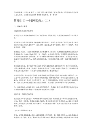 ③任何媒体上只要出现“根治”这个词，不管它根治的是乙肝还是肿瘤，不管它根治的是感冒
还是头皮屑，尽量躲得远远的！不管谁说这个词，都不要信！


第四章 当一个聪明的病人（二）

二、真诚的大实话

1.我们的医生是好的医生吗

医学是一门让人类减少痛苦的学问；而医生呢？我的看法是：让人类减少痛苦的一群专业人
员！

所以好医生当然是能很好地让病人减少痛苦的医生，坏医生则是不能、甚至会加重病人痛苦
的医生！我这个定义是很简单，而且幼稚，会让绝大多数专家摇头，但对于一般病人：其实
就是这么一回事！

如果按这个定义，目前中国的多数医生并不能算得上好医生，当然他们用技术解决了疾病所
带来的痛苦，但内心上的痛苦呢，当一个病人，走进庞大的医院，怀着陌生而恐惧的心情，
在候诊大厅紧张地盯着叫号牌，在一个个极端官僚的程序中被推来挡去，没有安慰和鼓励，
也没有可以完全信任的人，只有云端上的权威，只有冰冷的机器，只有一张寥寥数语的报告
单……

那么我们来反思，我们的医学是好的医学吗？我们的医生是好的医生吗？我们可以用药物、
用手术来减少病人身体上的痛苦，但我们似乎忘记了：病人还有内心的痛苦。当他被推进这
个庞大的白色机器中，本身这个过程就给他带来了难言的痛苦！

而更可怜的是：在中国的医疗现状下，似乎病人还要有很高的智慧来应对就医过程中的一切 。
这是个很专业的领域，病人本来因为疾病的困扰，很希望能找到一个可以完全信任的人。他
累了，他只想有个专业人士来为他打理一切，没想到环顾四周，才发现自己与医生交流很困
难，发现有太多让他不能完全信任医生的理由，还发现自己必须学着当一名聪明的病人。

当一名聪明的病人！这很无奈，也是对现代医学的一个反讽！我们当然希望我们的医疗体制
改革能最终解决这些难题——但不知那将是猴年马月的事！

2.怎样做一个聪明的病人呢

我看过很多专家写的忠告，归纳得像规章制度！在中国，规章制度是一种让大家厌恶的事物 。
还好，我是一位医生，我愿意坦诚地告诉你，我会喜欢和厌恶什么样的病人，我会对什么样
的病人提供我十足的真诚、最好的耐性，而且我还会告诉你：我或者我的同行们有时会采取
哪些小伎俩。

(1)结交一个好的医生朋友

首先，如果是我的亲戚、朋友、或本院同事介绍的患者，我一般会非常用心、而且真诚地为
他考虑一切。这点，我想大家应该不会有所疑问吧？我们都知道生病了赶快去找当医生的熟
 