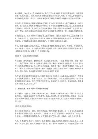 难以逮到一只(这还有一个更深的原因：你自己无法配齐药方所要求的全部成分，如果不能
治愈不是我的责任)。而现在的医生则倾向于把病历写得龙飞凤舞，在向病人解释病情时专
挑高深的专业术语，其实这一切最根本的目的是将医学神秘化和保持对医学知识的垄断。

现在整个医学界很担心随着网络技术的发展，医生已经无法再像过去那样保持知识上的绝对
垄断，他们发现很多病人也掌握了医学知识，不再可以随便解释就打发。病人现在很容易就
会发现治疗上的过失，所以医生开始小心翼翼地对待每个有医学知识的病人，尽量不让他们
逮到小辫子。医生发现自己的权威随着医学知识的普及在慢慢地下降，待遇也在慢慢下滑。

在美国历史上，医师和律师向来都是收入最高的职业，现在医师的平均收入已滑到 IT 从业
者、金融业者之后。而医学知识的普及则是病人权益得到保障的最根本方法，随着网络技术
的发展，病人的权益越来越容易得到维护，病人似乎也越来越有力量。

所以，如果你没有好的医生朋友，你就应该要掌握基本的医学常识。方法呢，其实很简单，
平时多收集一下资讯，还有就是利用好现在的网络工具，互联网可以给你提供的东西太多了
(虽然难免鱼龙混杂，这要有一个识别的过程)。

4.患者不一定能得到相同的服务

不好意思，我写到这里，才醒悟过来，我们的医学誓言是：不论患者身份如何，我将一视同
仁……但告诉你吧，这点绝大多数医生都做不到，我承认我有时也不能免俗，但这相当的正
常！如果我足够的诚实，换句难听点的话就是：如果我不装×，我还要真诚地告诉你，这个
社会上有权势、有社会地位的患者一般可以得到更好的医疗服务。你可以很愤世嫉俗地骂我
势利，但对不起，你应该有足够的理智来承认这是个事实！

当然与医生还有更多的沟通技巧，但最主要的方法肯定在以上几条里面，而其他的一些专家
忠告看起来冠冕堂皇，但不一定适用。当一个聪明的病人，永远能奏效的办法是：有一个愿
意帮助你的医生朋友；你自己掌握些医学常识；你是这个社会有权势、有地位的人。你看我
是多么愿意讲大实话的人呀！

三、医患交流、医生和护士之间的博奕游戏

要写这篇时一直在想：如果以我(医生)的角度，我喜欢什么样的病人呢？当然，做个医生喜
欢的病人，可能会得到对方更多的微笑、更耐心的解释，甚至更多的帮助。但我前一阵子醒
悟过来：病人凭什么要讨医生的欢心？而且讨医生喜欢的病人就一定能得到最多的帮助吗？
不一定！

1.医生也是有欲求的人

我们来看中国医生这一群体，官方的评论是：绝大多数医德很好，有一小部分人很混蛋！就
像领导口头上经常挂的：绝大部分……(啰唆一大堆后，该你竖起耳朵听的话来了)但是，极
少部分……然后我即时的想法是：这个“极少部分”肯定大到一定的份，总之绝对不会少。

当然，医生这行也符合“二八定律”。虽然我深信，我认识的绝大多数同行在治病救人上还是
称得上尽心尽力的，但在利益问题的考量上，他们并不那么可圈可点，有些甚至是想方设法
 