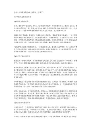 得割上几万条盲肠并成一根绳子上吊算了！

2.中国医院为何会看病贵

(1)压垮病人的医疗费

或许，我有点“夸夸其谈”：医生从不会刻意伤害病人！但如果懂行的人，就会立马反驳：那
医生通过过度医疗，把一位病人弄得负债累累，尽管帮他治好了病，但却让其一家过上几年
的苦日子——这算不算刻意伤害呢？这话真是直击要害，我只能哑口无言！

中国目前是“看病难，看病贵”，而最核心的还是后者，“看病难”其实不能成为一个对中国现
在医疗现状过分责难的理由，大家都向大医院挤，当然看病难了，还有那么多卫生所、社区
医院一天等不到几个病人呢！当然加强基层医院建设，平衡医疗资源是一回事，但永远也不
可能把每家卫生所、乡镇医院建得比肩北京协和、解放军总医院一样的设备条件！

“看病贵”是目前根本的矛盾所在，一方面政府投入少，老百姓自己掏钱多；另一方面医疗费
用已不是水涨船高，而是水面上升热气球了，水涨它飘得更高。这个难题其实不仅在中国，
在世界各国都存在，只是中国还有更为特殊的原因罢了。

(2)迫不得已的过度医疗

要想成为一个聪明的病人，最需要警惕的是“过度医疗”。什么是过度医疗？举个例子，你感
冒了，其实只要5块钱就能解决问题，医生却给你开了50块钱的药，这就是过度医疗。

那如果我发烧又咳嗽，医生让我又抽血又拍片，最后发现什么都正常，只是小小的感冒，这
算不算过度医疗？这或许也是，但现代医学是种实证医学，医生会尽量地找客观证据说话，
诊断什么、排除什么都要有根有据，这是现代医学的标准化要求所致。现在医疗体制其实是
大工业时代的产物，大工业时代的一个主要特征是一切力求标准化，所以诊断有标准，治疗
更要有标准。

诊断标准化之一就是要求尽量用客观的检查指标说话，这就造成了医生轻视主观查体、重视
客观检查的趋势，于是乎病人身体稍有不适，医生就大开化验单。这一方面确实加重了医疗
资源的浪费，但一方面，却也使整体的医疗质量得到了保障。

好吧，可以这么说，对于就诊的发烧、咳嗽病人，经验丰富的医生通过问病史、肺部听诊就
可以大致诊断出来，但如果碰上新医生呢， 或者碰上老医生心不在焉呢？所以医疗上对于怀
疑有肺炎可能的患者都要求行肺部 X 光检查，对于最终诊断只是感冒的患者而言，拍 X 光
片似乎是过度医疗，但如果真是肺部感染呢？不做检查的话，就极有可能误诊!

(3)举证倒置是把双刃剑

过度医疗还有一个主要原因，是现在医疗纠纷中要求“举证倒置”，就是说发生医疗纠纷时，
病人不用举什么证据，只要大喊：医生你错了！我不用证明你为何错，倒是医生你要找证据
证明自己为何没错，如果你无法为自己辩护就得败诉，这就是所谓的“举证倒置”。

给你讲一个实例，我曾在工作中遇到这样一件事：一个患者双大腿被卡车碾压得几乎全断了 ，
 