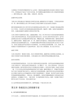 人体吸收了外界的营养物质和氧气后，必须有一整套的运输系统将它们送到王国的各个成员
手中，并收集起各个成员产生的生活垃圾。其中倚赖的运输系统便是人体王国最重要的通道
——循环系统(心脏、动脉、静脉、毛细血管、淋巴管)。

(3)循环和运动系统

当然人体王国还通过这个通道进行各种信息交流，就像现代社会中道路是一个国家运转的纽
带一样，循环系统便是人体王国中各成员之间进行物质与信息交流的主要途径。

循环系统收集到的人体王国中的生活垃圾得想办法排出体外，其中二氧化碳主要是通过呼吸
从口中排出，其余的生活垃圾则是通过泌尿系统(双肾、输尿管、膀胱、尿道)生成尿液排出
体外，还通过尿液的生成维持人体的内环境平衡。

人体王国的中央指挥部在大脑，大脑通过眼睛、耳朵、鼻子和分布在全身各处的感受器收集
人体王国内外的各种信息，经过信息处理后做出反应，向人体王国各单位发出命令，这个信
息收集及命令的下达得通过神经系统(大脑、脊髓)来完成，周围的神经系统一般和血管相伴
行，就像电话线杆一般栽在公路一旁一样。道路可以传递信息，但通过电线杆发电报或打电
话则是信息交流最快速的方法，中央指挥部通过神经系统(电话线)向各部门打电话下达命
令，各部门也通过这些电话线向中央反映情况。而人体的运动系统(骨骼、关节、肌肉、韧
带)则在中央指挥部的命令下完成各种动作，保证人体王国的摄食、防卫及日常生活。

(4)防卫系统

人体王国还得有一整套防卫部队，负责王国的秩序维持，抵御外敌入侵和镇压内部叛乱，这
套防卫系统相当高效且极为精密，主要由遍布人体王国的各种免疫细胞及器官组成。

(5)内分泌系统

内分泌系统则更加的复杂，它是人体王国的内部信息交流系统，这些信息(各种激素)控制着
人体王国的生长、发育及各部门的协调合作。为了繁衍下一代，人体王国还得有一套男女有
别的生殖系统，成年的男性在睾丸中孕育数以亿计的精子；女性有两个卵巢，但成年女性则
一般一个月只在特定的时间(排卵期)使得某个卵子成熟，输卵管像两只手一样随时等待接住
每个月掉下来的那个桃子(卵子)。如果在这个时候两情相悦，随时等待在睾丸里的那些数以
亿计的精子(他们在总长约800米的小管道中列队静候枪声，准备跑一场孕育生命的马拉松)
听到起跑的枪响(射精)后，全数出动，跑出输精管，混着前列腺液(精液的主要组成部分)冲
进阴道内。它们翻进子宫后，一般只有第一名才能得到卵子的芳心，跑第一名的精子和卵子
携手在女性子宫内安家，孕育出新的生命！

以上这些错综复杂的系统紧密合作，最终构建起一个庞大的人体王国。


第五章 你就是自己的保健专家

1、该不该听信所谓的专家

开个小玩笑——美国某位著名的科学家最近称：看了原是流民的书可以多活10年，这将对我
 