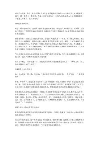 再开个小玩笑，你看，我们中国人看来比较不受我们的造物主——女娲待见，她老奶奶偷工
减料，抓一把黄土一撒了事，人家上帝好歹还吹了一口仙气(如果宗教人士认为我们幽默一
下他老人家不对，就当我没说)！

1.倒栽的呼吸系统

好了，对于呼吸系统，我们大多数人还是有点概念的，就是空气从口到气管，再到肺，尽管
从气管到支气管层层分杈(层次连世界上最庞大的官僚体系都比不上)，最终到达肺泡(密密匝
匝的小泡泡)。

如果要形象一点描述这么庞大的气管、支气管，咱们先来干一件事，将一棵大树劈断，然后
倒立过来，树桩朝天。我们的口腔、鼻腔就像是这棵倒栽大树的主树干，大树分成两个大分
枝，就是我们的左、右支气管，它们又各自分成几根大枝条(较大的支气管)，各大枝条又一
层层地往下细分，最后是树叶(肺泡)。那么这棵倒栽的树就是我们人体呼吸系统从主气管到
各支气管最后到达肺泡的形象缩影。

气体主要在肺泡和毛细血管间做买卖，把氧气卖给毛细血管，再把二氧化碳回收回来。这样
就完成了我们和自然界最息息相关的沟通！

再讲几个数字，让你震撼一下：我们双肺的所有肺泡面积加起来足有——100平方米，而人
体的双肺有7~10亿个肺泡！

2.我们为什么会得肺炎

估计有人要说：喂，喂，不对呀，气体在肺泡里怎样和血液交换，一个是气体，一个是液体
呀？

好吧，举个例子，这边是那个足球面积大小的肺泡壁，那么肺泡像什么呢？像是浸在水里的
小气球，当然在人体中肺泡是浸在血里的，这个肺泡壁当然不像气球那样密不透气，它透气 ，
且氧气和二氧化碳可以随着浓度差跑来跑去，但毛细血管里的血却很难跑到肺泡里去！

那么我们从肺泡壁这里顺便讲一下肺炎，肺炎患者常常会觉得气喘不上来，憋得很，为什么？
原因是肺泡发炎了，肺泡壁内层积上了一层厚厚的炎症渗出物(这层渗出物成分可多了，有
细菌、细胞、蛋白质、水等)，本来薄薄的一层，气体跑来跑去串串门很轻松，现在又涂上
这么一层，这个查那个卡，这个挡那个拦，气体想和血液交换一下，就变得相当困难。氧气
不够吃了，当然憋得很。

3.微生物对人体呼吸系统的攻击

我们的呼吸系统是我们和外界环境沟通最密切的一个通道，如果这个沟通停止，就表明我们
的生命也走向了终结。

而从医生的角度看，这个世界充满了我们肉眼看不到的微生物， 它们绝大多数与我们和平共
处，有些则像埋伏在草丛中的眼镜蛇。我们的呼吸系统是这些微生物入侵人体的最主要途径 ，
感冒、咽喉肿痛甚至肺炎是我们一生中最常见的感染性疾病。
 