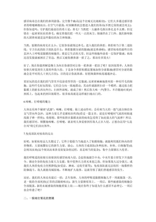 感冒病毒会在我们的鼻周游荡，完全像个幽灵(这个比喻无比地贴切)。它们大多通过感冒患
者的喷嚏蜂拥而出，在空气中游荡，时刻瞅准机会想进入我们的体内(不然它很快就会死去)。
但你知道吗，守护我们最前沿的勇士是：鼻毛！当然把一大撮鼻毛探出鼻孔是不太雅，但交
错在一起密密匝匝的鼻毛，确实替我们把一些大一点的灰尘、细菌挡在了门外，我们抠呀抠
的大团鼻屎就是这些黏结的灰尘和细菌。

当然，狡猾的病毒实在太小，它很容易就绕过鼻毛，进入我们的鼻腔。鼻腔相当于第二道防
线，守卫在此的防卫部队是什么：鼻腔黏膜分泌的黏液(就是鼻涕啦)。感冒病毒的最终目的
是冲入上呼吸道黏膜的细胞里，那是它生活的天堂。但这些细胞外涂着一层保护黏液，病毒
还没发狠就被困在了里边，然后又被你擤鼻涕一搓了之，那该有多窝火！

好了，现在你能理解造物主为何在你感冒时让你一把鼻涕一把泪了吧？原因很简单，人体的
侦察兵察觉到有大量的外敌入侵，于是命令鼻腔粘膜赶紧地加快分泌黏液(感冒时分泌的黏
液会是平时的几十到几百倍)，目的是让你流鼻涕，好把细菌和病毒通通冲走。

更好玩的是在我们的气管里不仅涂着厚厚的一层黏液，还密密麻麻地排列着一种有纤毛的细
胞，这些纤毛好玩得很，它们会方向一致地摆动，其动作就跟挥扫帚一个模样，通过接力把
黏膜上的脏东西向外扫，扫到外面呢，就成了痰！然后你大咳一声(警告，不许随地吐痰)吐
到纸上，包起来扔到垃圾箱里，很多病毒就是这样被扫地出门的。

6.咳嗽、打喷嚏的魔力

人体还有两个秘密“武器”：咳嗽、打喷嚏。做上述动作时，会有相当大的一股气流自肺沿各
支气管向外急冲，这种力量几乎是摧枯拉朽的(看过一篇文章，说是打喷嚏时气流的初始速
度跟子弹一样快)，你想想，那些依附在黏膜表面的病毒怎受得了如此强大的气流弹？所以，
我们感冒时，频繁地咳嗽、打喷嚏，就表明人体觉察到有敌人正在入侵，正想办法用“人造
台风”将它们刮出体外。

7.免疫部队对病毒的反击

好吧，如果病毒这几关都过了，它终于稳稳当当地进入了粘膜细胞，就能利用我们体内的营
养物质，大量地繁衍它的新生力量。放心，人体的卫戍部队(各种抗体、补体、白细胞等)也
会闻讯而来(这个闻讯而来涉及很复杂的过程，真是相当的复杂)，集中力量镇压入侵者。

我们呼吸道的侦察兵侦察到有感冒病毒入侵， 会赶快地报告中央，中央军委立即发下开战指
令，调动全身的免疫力量大力支援，集中优势兵力消灭来犯之敌。但如果敌人过分强大，或
我们人体的免疫力突然降低(如受凉、淋雨、过度劳累等)，免疫部队就无法组织一场像样的
防御战斗，敌人就能攻城掠地，不断地扩大战事，这就导致了我们普通感冒的发生。

还好，我们的人体还有最后一招：丢车保帅。人体的呼吸道黏膜细胞几乎一周就脱落一次，
老一批的全部死掉(正常的话随痰咳出)，新生力量继续顶上。一周后，那些被感染的细胞会
全部脱落，新的未被感染的细胞重装上岗——现在你终于知道为什么感冒不必理它， 一周后
也会痊愈了吧？

二、一脸雨打梨花的窦娥
 