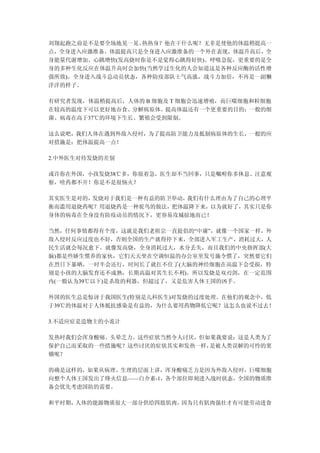 刘翔起跑之前是不是要全场地晃一晃、热热身？他在干什么呢？无非是使他的体温稍提高一
点，全身进入应激准备。体温提高只是全身进入应激准备的一个外在表现，体温升高后，全
身能量代谢增加、心跳增快(发高烧时你是不是觉得心跳得好快)、呼吸急促，更重要的是全
身的多种生化反应在体温升高时会加快(当然学过生化的人会知道这是各种反应酶的活性增
强所致)。全身进入战斗总动员状态，各种防疫部队士气高涨，战斗力加倍，不再是一副懒
洋洋的样子。

有研究者发现，体温稍提高后，人体的 B 细胞及 T 细胞会迅速增殖，而巨噬细胞和粒细胞
在较高的温度下可以更好地吞食、分解病原体。提高体温还有一个更重要的目的：一般的细
菌、病毒在高于37℃的环境下生长、繁殖会受到限制。

这么说吧，我们人体在遇到外敌入侵时，为了提高防卫能力及抵制病原体的生长，一般的应
对措施是：把体温提高一点！

2.中外医生对待发烧的差别

或许你在外国，小孩发烧38℃多，你很着急，医生却不当回事，只是嘱咐你多休息、注意观
察，啥药都不开！你是不是很恼火？

其实医生是对的，发烧对于我们是一种有益的防卫举动，我们有什么理由为了自己的心理平
衡而滥用退烧药呢？用退烧药是一种驼鸟的做法，把体温降下来，以为就好了，其实只是你
身体的病毒在全身没有防疫动员的情况下，更容易攻城掠地而已！

当然，任何事情都得有个度，这就是我们老祖宗一直提倡的“中庸”，就像一个国家一样，外
敌入侵时反应过度也不好，否则全国的生产就得停下来，全部进入军工生产，消耗过大，人
民生活就会每况愈下。就像发高烧，全身消耗过大，水分丢失，而且我们的中央指挥部(大
脑)都是些娇生惯养的家伙，它们天天坐在空调恒温的办公室里发号施令惯了，突然要它们
在烈日下暴晒，一时半会还行，时间长了就扛不住了(大脑的神经细胞在高温下会受损，特
别是小孩的大脑发育还不成熟，长期高温对其生长不利)。所以发烧是双刃剑，在一定范围
内(一般认为39℃以下)是杀敌的利器，但超过了，又是危害人体王国的凶手。

外国的医生总是惊讶于我国医生(特别是儿科医生)对发烧的过度处理。在他们的观念中，低
于39℃的体温对于人体抵抗感染是有益的，为什么要用药物降低它呢？这怎么也说不过去！

3.不适应症是造物主的小诡计

发热时我们会浑身酸痛、头晕乏力。这些症状当然令人讨厌，但如果我要说：这是人类为了
保护自己而采取的一些措施呢？这些讨厌的症状其实和发热一样，是被人类误解的可怜的窦
娥呢？

的确是这样的，如果从病理、生理的层面上讲，浑身酸痛乏力是因为外敌入侵时，巨噬细胞
向整个人体王国发出了烽火信息——白介素-1，各个部位即刻进入战时状态，全国的物质准
备会优先考虑国防的需要。

和平时期，人体的能源物质很大一部分供给四肢肌肉，因为只有肌肉强壮才有可能劳动进食
 