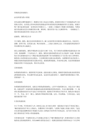 常做的是清创缝合。

(1)为何要为伤口清创

因为皮肤完整性被破坏了，细菌攻入伤口内这无可避免， 清创的目的在于尽量地把这些入侵
的敌人消灭，还有把已经坏死的组织清除(这些坏死的组织是细菌最好的生长家园)。而缝合
呢？缝合起来的皮肤一是容易对合重新长上， 二是缝上了就减少了细菌入侵的通道。当然没
愈合的皮肤还是会让细菌有机可乘，那好吧，我再在伤口包上无菌的纱布，一切就搞定了。
现在你知道皮肤有伤口该怎么办了吧？

(2)烧伤、烫伤该怎么办

关于烧伤、烫伤，我在急诊科的那段岁月，碰上过各种莫名其妙的自我处理方法，有涂牙膏 、
涂醋、涂草汁的，还有浇人尿、喝小孩尿的……让我大为惊叹之余，才省思我们国家的医学
常识教育是多么地缺乏。

那么正确的烧伤、烫伤早期处理方法是什么呢？首先，用干净的冷水缓慢冲洗烧伤处15~30
分钟。我来解释一下为何这么干。烧伤、烫伤对皮肤的损伤是由什么引起的？高温！那么烧
伤后首先要做的是什么？降温！把皮肤的温度降下来！如果烧伤后立马在伤口涂上各种膏剂 ，
烧伤伤口内的热量反而无法散去，只会继续留在皮肤内加重损伤，而缓慢用冷水冲洗伤口，
则能以较快的速度把热量从皮肤内带走，把损伤降到最低。冷水冲洗完呢，还是用你能找到
的最洁净的干布包扎起来，然后再去医院。

①轻度烧伤

如果烧伤的面积小，烧伤程度不是很深，皮肤还能自己修复，那就给受损的皮肤表面消消毒
(把细菌消灭掉)，用无菌纱布包扎起来，这是因为皮肤受伤了，抵御外敌侵略的能力下降，
需要保护一下。

②重度烧伤

如果烧伤的损伤程度重，皮肤完全损伤(Ⅲ度烧伤)，已经不可能重新长出，该怎么办？植皮
吧，还能怎样？从别的部位取健康的皮肤重新移植到受伤的部位。不过让我们骄傲一下，我
国在重度烧伤的治疗水平是处于世界前沿的，我国医学界拿得出手的不多， 烧伤治疗倒是其
中一个。不过，对于一般人，烧伤的早期处理很关键，记住，冷水降温，干净布包扎，这是
我们最需要干的！

3.美好的愈创臭

至于手术呢，不管你相信与否，19世纪之前，  医生把人体第一道防线打开进行手术的后果是 ：
“躺在我们医院手术台上的病人，其遭到死亡的可能性，与滑铁卢战场上的战士相同。”这是
首先使用氯仿麻醉药的辛普森医生(1811~1870)对当时外科手术的总结。而当时手术死亡的
最主要原因是手术伤口的化脓感染。

尽管那时法国一个制鞋匠的儿子巴斯德已经创立了“微生物致病学说”， 但那时的医生大多把
他的论文扔到废纸堆里，因为1600年前的盖仑说了：化脓是创伤愈合的固有标志！令人作呕
 