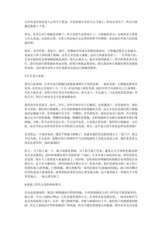 已经从战争状态进入正常生产状态，不需要那么多的人去当战士，转而从事生产，所以白细
胞总数降了下来。

所以，很多人对白细胞是误解了，而且是把人家委屈大了，白细胞的多少，反映的是人体处
于什么状态，以此暗示你：人体王国是处在安定团结的和平时期呢，还是处在外敌入侵的备
战时期。

相反，有些时候，如化疗、放疗、药物副作用或人体极度虚弱时，白细胞总数会大量减少，
也就是人体王国的战士锐减，没有正常的战斗规模。这时人体就很危险了，一有外敌入侵，
人体不能组织足够规模的抵抗部队，敌人长驱直入，就会导致国破家亡。所以肿瘤患者在化
疗、放疗的前后都要抽血查血常规，如果白细胞总数很低，那么就表明人体随时都有受感染
的危险，这时就应该停止治疗或想办法提高白细胞的数量。

3.什么是白血病

那么白血病呢，它其实是白细胞过度脱落或增生引发的血癌。一抽血化验，白细胞总数很多
很多，常常是正常值的十几二十倍，但这些战士腐化变质，他们不听中央指挥自己大量增殖 ，
军队人数众多，却终日坐在营房里吃喝玩乐，敌人来了，不去战斗，只是消耗国家资源，坐
吃山空，所以白血病多会并发感染败血症。

我们的军队有陆军、海军、空军，这些军种中有干后勤的，有普通战士，还有指挥官，他们
各司其职。我们的白细胞呢，可分为粒细胞和非粒细胞两大类，这么分是因为我们把白细胞
放到显微镜下看，有些细胞中会含有一些颗粒，有些则没有，就依此来分门别类。其中粒细
胞又分为中性粒细胞、嗜酸性粒细胞、嗜碱性粒细胞，非粒细胞则分为淋巴细胞和单核巨噬
细胞。当然，你不必理会这么多，不记这些也罢，只是想让你知道，我们的白细胞是一支军
队，这支军队由各种各样的各司其职的人员组成，那么，这个庞大的军团是怎样运转的呢？

先来假定一个战争场景：我的手指被刀割破了，也就是我们的皮肤防线开了一道口子，我又
不以为然，不去处理，盘踞在伤口周围和空气中的细菌终于有机会进攻人体，我们来看看人
体是怎样组织一场防御战的！

好了，刀子割了我一下，我立刻感觉到痛，马上把手抽了回来，避免让刀子割得更深(这种
反应是本能的)，这时疼痛感传到中央指挥部（大脑），中央军委立刻收到信息：咱们的指头
有危险，现在马上需要进入备战状态了。同时呢，受伤部位的嗜碱性粒细胞会向周围发出求
救信号，这个信号载体是一种叫组胺的生物大分子：快来人啦，我们受到攻击啦！处于伤口
周围的战士(粒细胞、巨噬细胞、淋巴细胞等)一接到求救信号(接触到组胺)，就立刻从懒洋
洋的状态进入备战状态，逆着组胺冲来的方向往事发地点跑。这下就热闹了，各路高手齐集
事发地点，一场大战开演了。

4.战场上的先头部队和侦察兵

首先赶到现场的一般是巨噬细胞和中性粒细胞，中性粒细胞是人体王国军队中数量最多的，
能占到一半以上(50%~70%)。它们是最普通的小兵，在身体各处巡逻站岗，一接到求救信号
就直奔战场投入战斗，它们一般与细菌死磕，多数与细菌同归于尽，我们伤口化脓感染的脓
液，其实主要就由中性粒细胞的尸体组成。所以当我们看到恶心的脓液，就应该首先向为保
 