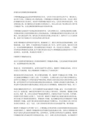 护我们而英勇牺牲的粒细胞致敬！

巨噬细胞(phagocytes)是处理现场的低层官员，它们名字来由是因为它们个头一般比较大，
而且善于吞吃，巨噬就是大吃大喝的意思。巨噬细胞是人体细胞中的长寿者，可以活上数年
(红细胞的寿命只有120天，而血管中的粒细胞只能活3~4天)。它们在身体各部位巡回，不仅
吞噬来犯之敌，   更关键的是它们是我们人体的清洁工，   用自己的大肚子来吞噬人体王国中死
亡细胞的尸体，以及过剩的胆固醇和血液中的各种垃圾。

巨噬细胞在这场战争中还将起到更重要的作用：它们吞噬敌人后，还要残忍地将敌人肢解，
并将能表明敌人身份的残骸挂到自己的表面(抗原)。巨噬细胞这样做的目的是要向人体王国
报告：敌人就是这样子的，能代表它们身份的东西我已经找出来了，我举在手上让大家看清
楚，请求中央军委派出专门对付这类敌人的军队来！

如果巨噬细胞因为某种原因不起作用，那就麻烦大了，我们人体的免疫系统就得瘫痪。没有
情报来源，大家一摸黑，中央指挥部也不知道敌人来了多少，是些什么家伙，他们有什么特
点，应该采取哪种战略战术。所以就像是现实中的战争一样，信息是至关重要的，一个指挥
官如果没有准确的信息来源，是不可能打胜仗的！而这个巨噬细胞就是这场战争的空中卫星 ，
是侦察兵、也是间谍，你说他有多重要？！

5.辅助性 T 细胞的血泪史

而在中央指挥部坐镇的就是大名鼎鼎的辅助性 T 细胞(Th 细胞)。它是这场战争的最高指挥
官，也是整场战争的灵魂人物。

要成长为一名优秀的指挥官，必须付出超乎常人的努力，辅助性 T 细胞也是如此，甚至可
以说为了实现理想，绝大多数辅助性 T 细胞付出了生命的代价！

我们就来讲讲它的血泪史吧。和大多数免疫细胞一样，辅助性 T 细胞也出身于骨髓，但从
小它就被送到胸腺(位于心脏上方的一个人体器官，大多数人成人后这个器官会萎缩消失 )。
这些学员在胸腺这个大学校里接受严酷的训练，训练的主要内容是识别人体的各种敌人及异
物。这些受训的学员不仅要求技能过硬还要求品德高尚，识别敌人的技能不及格者淘汰，培
养过程中发现品德有问题者也淘汰(主要是会攻击自身细胞的)。被淘汰者的下场是：死亡！

你猜在胸腺受训的学员中，  有多少能顺利毕业成为辅助性 T 细胞、成为一名出色指挥官的？
1%左右！也就是说：100名受训者最终只有1人能走上领导岗位，其他的呢，通通被人体淘
汰出局，死路一条。 人体正是如此严格地选择指挥官， 才能保证作战中不会出错，  尽管残酷 ，
但指挥官的作用确实太重要了，马虎不得！辅助性 T 细胞毕业后就被分配到身体的各处，
担任各地方军事指挥部的指挥官。和辅助性 T 细胞一起在胸腺受训的还有细胞毒性 T 细胞
和抑制性 T 细胞，这两个难兄难弟受到的待遇也好不到哪里去，但它们都在人体王国中担
负着重大的职责。总之一句话，人体王国对担负重任的官员向来选拔严格，绝不将就！

辅助性 T 细胞起什么作用呢？好了，巨噬细胞已经将表明敌人身份的残骸挂到表面(抗原)
向指挥部报告了，辅助性 T 细胞就要对这些残骸信息(抗原)做出分析，分析出巨噬细胞杀死
的是不是敌人(你这家伙别谎报军情)，是何种敌人，这类敌人的性质是什么(据报道，辅助性
T 细胞能识别大约100万种不同的抗原信息)。好了，如果入侵者是有敌意的，而且辅助性 T
 