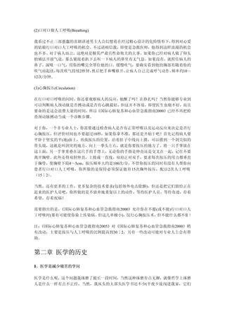 (2)口对口做人工呼吸(Breathing)

我看过不止三部愚蠢的喜剧讲述男主人公幻想着在经过精心设计的危险情形下，   得到对心爱
的姑娘行口对口人工呼吸的机会。不过请相信我，即使是急救医师，他得到这样浪漫的机会
也不多。对于病人而言，这绝对是极其严肃且性命攸关的大事。如果你已经对病人做了仰头
抬颏法开放气道，那么紧接着趴下去听一下病人的鼻里有无气息。如果没有，就捏住病人的
鼻子，深吸一口气，用你的嘴完全罩住他的口，缓慢吹气，要确实看到他的胸部有随着你的
吹气而起伏，  每次吹气持续2秒钟，然后把手和嘴移开，让病人自己完成呼气动作，频率约10～
12次/分钟。

(3)心胸按压(Circulation)

在行口对口呼吸的同时，你还要观察病人的反应，他醒了吗？在挣扎吗？当然你能够专业到
可以判断病人颈动脉是否搏动或是否有心跳最好，但这并不容易，即使医生也做不好，而且
要命的是这会浪费大量的时间，所以《国际心肺复苏和心血管急救指南2000》已经不再把检
查颈动脉搏动当成一个诊断步骤。

对于你， 一个非专业人士，你需要通过检查病人是否有正常呼吸以及运动反应来决定是否行
心胸按压，但评价时间也不要超过10秒，如果你拿不准，那还是开始干吧！首先记得病人要
平卧于坚实的平(地)面上，再找按压的位置，沿着肚子中线向上摸，可以摸到一个剑尖似的
骨头端，这就是叫剑突的地方，向上一拳头左右，就是你要按压的地方了。将一只手掌放在
这上面，另一手掌重叠在这只手的手背上，无论你的手指是伸直还是交叉在一起，记住不要
离开胸壁。此外还得双肘伸直，上肢成一直线，双肩正对双手，要求每次按压的用力都垂直
于胸骨，使胸壁下陷4～5cm，按压频率大约是100次/分，不管你按压的同时有没有人帮你向
患者行口对口人工呼吸，你所做的是保持必须保证能有15次胸外按压，配以2次人工呼吸
（15∶2）。

当然，还有更多的工作，更多复杂的技术要求(包括体外电击除颤)，但还是把它们留给正在
赶来的医护人员吧，你所做的是不放弃地重复以上的动作，等待医护人员，等待奇迹，存着
希望，存着祝福！

需要指出的是，《国际心肺复苏和心血管急救指南2000》允许你在不愿(或不能)行口对口人
工呼吸时(那有可能使你染上传染病，但这几率极小)，仅行心胸按压术， 但不能什么都不做 ！

注：《国际心肺复苏和心血管急救指南2005》对《国际心肺复苏和心血管急救指南2000》稍
有改动，主要是按压与人工呼吸的比例提高到30∶2，另有一些改动可能对专业人士会有帮
助。


第二章 医学的历史

1、医学是减少痛苦的学问

医学是什么呢，这个问题我琢磨了挺长一段时间，当然这种琢磨有点无聊，就像哲学上琢磨
人是什么一样有点不正经，当然，我床头的大部头医学书还不少(半夜歹徒闯进我家，它们
 
