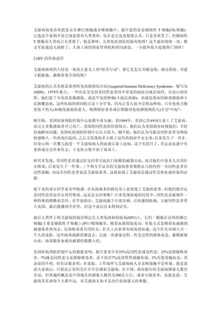艾滋病病毒喜欢把家安在淋巴细胞或吞噬细胞中，最中意的家是辅助性 T 细胞(Th 细胞)。
它选这个家倒不是它故意要对人类使坏，实在是它也没想那么多，只是喜欢罢了。但辅助性
T 细胞对人类而言太重要了，他是谁呀，人体免疫部队的最高统帅！这个最高统帅一死，整
支军队就没人指挥了，人体王国的国家管理机构形同虚设，一小股外敌入侵就得亡国呀！

2.HIV 的传染途径

艾滋病病毒的入侵是一场真正意义上的“斩首行动”。那它是怎么突破边境、成功着陆、再建
立根据地、渐渐席卷全国的呢？

艾滋病的正式名称是获得性免疫缺陷综合症(Acquired Immune Deficiency Syndrome，缩写为
AIDS)。1979年秋天，一些有乱交史的男同性恋者因不常见的病症出现在纽约、旧金山的诊
所，他们患了少见的真菌感染，或是罕见的肿瘤(卡波氏肉瘤)，再就是致命的肺部感染和卡
氏肺囊虫病，这些疾病的相同特点是十分罕见，因为正常人很少会得这种病，只有免疫力极
度低下的人(如极度虚弱的老人，晚期癌症患者或长期服用免疫抑制剂的人)才会“中标”。

刚开始，美国疾病预防控制中心也摸不着头脑，到1984年，美国已有4918人染上了艾滋病，
而且大多数感染者早已死亡。美国的同性恋组织很恼火，他们认为美国政府歧视他们，不好
好地解决问题。美国疾病预防控制中心压力很大，刚开始，他们认为可能是同性恋者为增加
快感吸入一些药剂引起的，之后又发现很多人吸了这些药剂却平安无事；  后来发生了一件事 ，
旧金山的一名婴儿接受一个艾滋病病人的血液后染上此病，  这下有眉目了，  肯定是血液中有
某种成分会传来传去，于是焦点集中到了病毒上。

研究者发现，男同性恋者通过肛交经常引起肛门粘膜的破裂出血，而且他们中很多人共用针
头吸毒；后来发生了一件事，三个相互不认识的艾滋病患者都指认与纽约的一名同性恋者有
过性接触，而这名同性恋者也是艾滋病患者，这就加强了艾滋病会通过性交和血液传染的证
据。

接下来的事让科学家有些疑惑，在从海地来的移民身上也发现了艾滋病患者，但他们既否认
是同性恋者也否认曾经吸毒。这是怎么回事呢？后来发现海地的民俗中，同性恋是被视作一
种特殊的图腾来崇拜。有学说指出，艾滋病源于中部非洲，后传播到海地，又被同性恋者带
入美国，最后散播到全世界，但这个说法还未得到证实。

最后人类终于将艾滋病的祸首锁定在人类免疫缺陷病毒(HIV)上，它们一般躲在活体的淋巴
细胞(主要是辅助性 T 细胞上)和巨噬细胞里，随着血液到处流动，传染方式是顺着血液跑到
被感染者体内去。比如吸毒者共用针头，针头上沾着带有病毒的血液，这个针头再刺入另一
个人的皮肤，这些病毒就跟着溜进去，完成一次感染过程。性交过程的感染也是，黏膜破裂
出血，病毒随着血液从破裂的黏膜入侵。

美国疾病预防控制中心的数据表明：报告患者中有53%是同性恋或双性恋，25%是静脉吸毒
者，7%既是同性恋又是静脉吸毒者，余下的有7%是异性性接触传染，2%有接受输血史，其
余原因不明。但有证据表明：在家庭、工作场所与艾滋病病人非亲昵接触不会传染。就是说
请大家放心，只要是正常的交往并不会感染艾滋病。在中国，政府报告的艾滋病感染人数有
争议，但普遍的概念是中国现在的感染人数约为200万左右，或者可能更多，也就是说，艾
滋病其实离每个人都不远，对艾滋病无知才是治疗此病最大的难题。
 