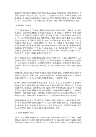 艾滋病在中国的感染方式跟国外有所不同，吸毒、输血是主要的途径，同性恋虽然也有，但
可能以异性恋(主要是卖淫)为多。对于我们，一定要树立一个观念：血液是很危险的，如果
没有必要，千万别让他人的血液进入自己体内，不管号称经过多少层检测。这是我毕业到医
院工作后，身边的师长们一直对我强化的一个观念。当然，抢救生命时的输血另当别论。

3.无比狡猾的艾滋病毒

好了，艾滋病病毒进入了人体内，我们的人体防御部队当然要对其进行入境审查。HIV 最狡
猾之处在于它的免疫逃逸机制。首先它会对自己进行一番乔装打扮，  就像特务一样混入我军
内部，穿上我军的衣服，和我军战士混在一起。HIV 会把自己的表面修饰得跟人体的正常成
分一样，人体的免疫部队查来查去，没发现什么可疑的，就让它在体内通过；但人体最终还
是会发觉不对劲，把它锁定为可疑分子，继而下发全国通缉令：各守卫部队注意了，有一个
长成这样子的坏蛋入侵，大家提高警惕，见一个杀一个！可 HIV 也不是省油的灯，它还会
再次乔装打扮，时不时就变换身份(主要是病毒表面抗原位点的改变)，这下人体的免疫系统
就没招了：好不容易揪出一个特务，拷问出了身份，并命令 B 细胞开足马力生产出一大批
专门对付它的生物导弹，结果这些导弹在人体王国找了个遍，却发现没这个目标——其 实 ，
人家已换了一个身份，潜藏起来继续为非作歹了。

而生产艾滋病疫苗为什么这么难也就是这个原因，人类生产出一种疫苗，打到人体中，人体
就获得了对付这类型病毒的能力，可没过几天，病毒就换身份了，人体刚组建起来的免疫部
队一点用也没有，疫苗白打了！这种情况同样存在于流感疫苗中，流感病毒和艾滋病病毒一
样很善变，人类一直搞不清楚下一场战争中，它们会以何种面目出现，常常被它们打得措手
不及。

狡猾的 HIV 还知道“最危险的地方就是最安全的地方”这个道理。它躲到人体免疫部队中央
指挥部——辅助性 T 细胞的家里，在那里利用辅助性 T 细胞的资源拼命繁殖，等到病毒数
在这个细胞中挤不下去了，它们就再蜂拥跑去感染另一个辅助性 T 细胞。

刚开始，被暗杀祸害的辅助性 T 细胞人数还不是很多，而且人体也还能组织一部分力量时
不时地消灭几个艾滋病病毒， 病毒的破坏活动还知道有所收敛，   所以艾滋病患者一般有2~10
年的潜伏期，也就是说，患者感染了 HIV 后会有2~10年的时间不发病，跟正常人一样(这也
就是为什么被感染的人数越来越多)。而等到辅助性 T 细胞被破坏得没剩下几个，人体再也
不能组织一场像样的防御战了，这时 HIV 就更加肆无忌惮了，它们会加快破坏活动，导致
病情急剧发展，直到辅助性 T 细胞被消灭一空，人体王国的防御部队就会全线崩溃。

这时的艾滋病病人已走到了生命的终点，人体对外界没什么抵抗力，以前从不放在眼里的一
个小感冒对艾滋病病人可能就是致命的一击，人体王国内部没有监控力量，癌变的细胞没有
能力被清除，最终艾滋病病人常常死于机会性感染(意思是正常人一般不会受到感染，只有
病人让这些细菌有机可乘，抵抗力低下才会发病)或死于癌肿。

4.洁身自好才能避免艾滋病

治疗上，尽管不时有新药物问世，但效果都不佳，而且药物费用昂贵，得了艾滋病，对绝大
多数人而言意味着不治之症。似乎发明艾滋病疫苗是个好办法，但目前还没有看到能大规模
运用的希望。说到此，我想人类应该反思一下自己的生活方式是否超过了上帝或自然界所能
 