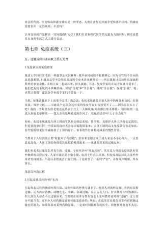 容忍的程度，毕竟吸毒和滥交确实是一种罪恶。人类在贪得无厌地享受快感的同时，的确也
需要负担一定的风险，不是吗？

洁身自好或许是解决一切问题的好办法！我们在责备现代医学的无能为力的同时，确实也要
从自身的生活方式上进行省思。


第七章 免疫系统（三）

五、过敏反应与杀向蚊子的大关刀

1.免疫队伍的冤假错案

我读大学时经常考的一种题型是名词解释，我毕业时成绩不好都赖它，  因为尽管每个名词的
意思我都懂，但我却总学不会用很高深的专业术语来解释它——所以我挺讨厌故作高深地把
简单的事复杂化，弄得大家一看就心寒，掉头就跑。 不过，免疫学家们在这方面就可爱多了 ，
他们把免疫系统的本质概括成：识别“自我”和“非自我”，排除“非自我”，保持“自我”。 瞧 ，
多简洁易懂！建议各学科的专家们多借鉴一下。

当然，如果让我来下上面那个定义，我会说：免疫系统就是识别人体中的坏蛋和良民，打倒
坏蛋，保护良民——可能这个定义会连可爱的免疫学家们也接受不了——因为实在太土了
吧！我的一个好朋友给老婆送花热衷于扛上一大捆玫瑰(真的像扛柴禾那样)，用旧报纸一包
就压到他老婆怀里——我太喜欢这种霸道的作风了，用他的话讲叫“土才有力量”！

好啦，免疫系统就是人体王国的军队和公检法系统，作用呢，是维护人体王国的安定团结。
但是别指望任何一个国家的政府不会办出冤假错案来，人体王国的这支免疫队伍也是如此，
有些冤假错案甚至威胁到了王国的存亡，如系统性红斑狼疮或某些慢性肾炎。

当然对于入侵的敌人要“豺狼来了有猎枪”，但如果是朋友来了或人家是不小心闯入、一点恶
意也没有，人体王国的免疫部队也把猎枪端起来——这就是常见的过敏反应。

我们来看看过敏是怎样发生的。过敏，专业术语叫“变态反应”，其实是人体的免疫部队对某
些物质的反应过度，人家可能只是小偷小摸，也没干什么大坏事，但免疫部队却认为这些外
来者穷凶极恶，不赶尽杀绝就会亡家亡国，于是展开了一系列“严打”，弄得风声鹤唳、草木
皆兵。

变态反应的过程

2.引起过敏反应的“怪”东西

引起变态反应的物质叫变应原，这变应原的种类可就多了，有的人对海鲜过敏，有的对花粉
过敏，还有的对药物、动物皮毛、尘螨、金属过敏，反正五花八门，什么稀奇古怪的都有，
但大部分人却查不出过敏原来。当然现在很多女性在饭桌上老叫嚣着说对酒“过敏”，这大部
分不能当真。而不少人对药物过敏则可能是致命的，所以，在这里首先要告诉那些有药物过
敏史的朋友，如果你真对某种药物过敏，一定要时刻提醒你的医生，即便烦死他也不为过。
 
