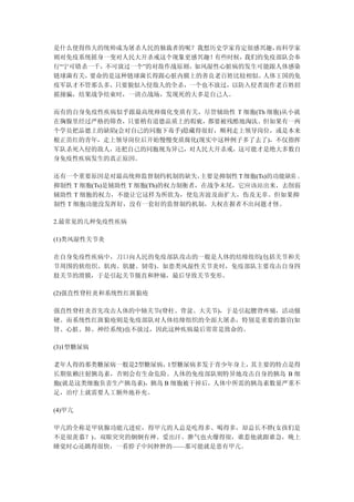 是什么使得伟大的统帅成为屠杀人民的独裁者的呢？我想历史学家肯定很感兴趣， 而科学家
则对免疫系统摇身一变对人民大开杀戒这个现象更感兴趣！ 有些时候，我们的免疫部队会奉
行“宁可错杀一千，不可放过一个”的对敌作战原则，如风湿性心脏病的发生可能跟人体感染
链球菌有关，要命的是这种链球菌长得跟心脏内膜上的善良老百姓比较相似。 人体王国的免
疫军队才不管那么多，只要貌似入侵敌人的全杀，一个也不放过，以防入侵者混作老百姓招
摇撞骗，结果战争结束时，一清点战场，发现死的大多是自己人。

而有的自身免疫性疾病似乎跟最高统帅腐化变质有关，尽管辅助性 T 细胞(Th 细胞)从小就
在胸腺里经过严格的筛查，只要稍有道德品质上的瑕疵，都要被残酷地淘汰。但如果有一两
个学员把品德上的缺陷(会对自己的同胞下毒手)隐藏得很好，顺利走上领导岗位，或是本来
根正苗红的青年，走上领导岗位后开始慢慢变质腐化(现实中这种例子多了去了)，不仅指挥
军队杀死入侵的敌人，还把自己的同胞视为异己，对人民大开杀戒，这可能才是绝大多数自
身免疫性疾病发生的真正原因。

还有一个重要原因是对最高统帅监督制约机制的缺失，        主要是抑制性 T 细胞(Ts)的功能缺陷 。
抑制性 T 细胞(Ts)是辅助性 T 细胞(Th)的权力制衡者，在战争末尾，它应该站出来，去削弱
辅助性 T 细胞的权力，不能让它这样为所欲为，使危害波及面扩大，伤及无辜。但如果抑
制性 T 细胞功能没发挥好，没有一套好的监督制约机制，大权在握者不出问题才怪。

2.最常见的几种免疫性疾病

(1)类风湿性关节炎

在自身免疫性疾病中，刀口向人民的免疫部队攻击的一般是人体的结缔组织(包括关节和关
节周围的软组织、肌肉、肌腱、韧带)。如患类风湿性关节炎时，免疫部队主要攻击自身四
肢关节的滑膜，于是引起关节僵直和肿痛，最后导致关节变形。

(2)强直性脊柱炎和系统性红斑狼疮

强直性脊柱炎首先攻击人体的中轴关节(脊柱、骨盆、大关节)，于是引起腰背疼痛，活动僵
硬。而系统性红斑狼疮则是免疫部队对人体结缔组织的全面大屠杀，特别是重要的器官(如
肾、心脏、肺、神经系统)也不放过，因此这种疾病最后常常是致命的。

(3)1型糖尿病

老年人得的那类糖尿病一般是2型糖尿病，  1型糖尿病多发于青少年身上，其主要的特点是得
长期依赖注射胰岛素，否则会有生命危险。人体的免疫部队则特异地攻击自身的胰岛 B 细
胞(就是这类细胞负责生产胰岛素)，胰岛 B 细胞被干掉后，人体中所需的胰岛素数量严重不
足，治疗上就需要人工额外地补充。

(4)甲亢

甲亢的全称是甲状腺功能亢进症，得甲亢的人总是吃得多、喝得多，却总长不胖(女孩们是
不是很羡慕？)、双眼突突的炯炯有神、爱出汗、脾气也火爆得很，谁惹他就跟谁急，晚上
睡觉时心还跳得很快，一看脖子中间肿肿的——那可能就是患有甲亢。
 