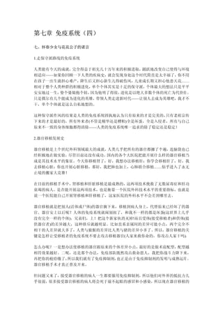 第七章 免疫系统（四）

七、怀春少女与花花公子的诺言

1.走保守派路线的免疫系统

人类能有今天的成就，完全得益于祖先几十万年来的积极进取， 踊跃地改变自己使得与环境
相适应——如果你回顾一下人类的疾病史， 就会发现身处这个时代简直是太幸福了，你不用
在孩子一出生就担心难产，降生后又担心新生儿得破伤风， 儿童成长期又担心他患天花……
相对于整个人类种群的积极进化， 单个个体其实是十足的保守派，个体最大的想法只是平平
安安地过一生，娶个婆娘抱个娃，因为他明了得很，进化是以绝大多数个体的死亡为代价的 ，
只是偶尔有几个能成为进化的英雄， 带领人类走进新时代——让别人去成为英雄吧，我才不
干，单个个体就是这么自私地想的。

这种保守派作风的结果是人类的免疫系统固执地认为只有原来的才是完美的， 只有老祖宗传
下来的才是最好的，所有外来者(不管是精华还是糟粕)全是坏蛋，全是入侵者，所有与自己
原来不一致的身体细胞都得清除——人类的免疫系统唯一追求的除了稳定还是稳定！

2.器官移植发展史

器官移植是上个世纪外科领域最大的成就， 人类几乎把所有的器官都挪了个遍，连脑袋也已
经积极地在做实验，尽管目前还没有成功。国内的各个大医院把能开展什么样的器官移植当
成是其技术水平的象征。今天你移植肾了，好，我想办法移植肝；你学会移植肝了，好，我
去移植心脏；你也开展心脏移植，那好，我把肺也加上，心肺联合移植……似乎进入了永无
止境的搬家大竞赛！

在目前的移植手术中，肾移植和肝脏移植是最成熟的，这两项技术挽救了无数尿毒症和肝功
衰竭的病人。是否能开展这两项技术，也是衡量一个医院外科技术水平的重要指标，也就是
说一个医院能自己开展肾移植和肝移植了，这家医院的外科水平不会差到哪里去。

器官移植就是把别人(活体或尸体)的器官摘下来，移植到病人身上，代替原来已经坏了的器
官。器官安上以后呢？人体的免疫系统就闹别扭了，和我不一样的都是坏蛋(这世界上几乎
没有完全一样的个体)，兄弟们，上！把这个新家伙消灭掉!而且受体(接受移植者)和供体(提
供器官者)的差异越大，这种排斥就越明显。比如直系亲属间的差异可能小点，两个完全不
相干的人差异就大多了，人类与猿猴的差异比人类与猪的差异小多了。所以，器官移植的关
键是怎样让受移植者的免疫系统不要去攻击移植器官(人家来救你命的，你攻击人家干吗)。

怎么办呢？一是想办法使移植的器官跟原来的个体差异小点， 最好的是做术前配型，配型越
相符效果越好。二呢，还是那个办法，免疫部队既然攻击救命恩人，我把你战斗力降下来，
再把你的枪给缴了，所以我们就有了免疫抑制剂，也正是由于免疫抑制剂的发明与成熟运用 ，
器官移植手术才真正普及开来。

但问题又来了，接受器官移植的病人一生都要服用免疫抑制剂，所以他们对外界的抵抗力几
乎很弱，很多接受器官移植的病人将会死于最不起眼的感冒和小感染，所以现在器官移植的
 