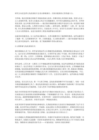 研究方向是怎样让免疫部队不去攻击移植器官，且依旧能保持正常的战斗力。

另外呢，现在需要器官移植手术救命的病人很多，但哪有那么多的器官来源；美国人在这一
点上表现得不错，很多人自愿表示死后可以捐献器官，但中国人能做到这点的不多，另外即
使是美国，也大叫器官供给短缺——现在器官移植的最大难度不是技术上的，而是器官来源
的短缺。那怎么办呢，人类把目光转向了动物——缺肾是吧，猪的腰子一大把，炒一盘八块
钱。但人类对动物器官的排斥非常大，目前技术上不可行，还有什么办法呢？想办法让猪身
上长出人的肾脏来，这是目前组织工程技术最梦寐以求的事！

而最美好的愿景是：以上这些技术解决后，人类可能哪里坏了就把哪里换掉，这件衣服穿旧
了我换一件，完全跟修理汽车一样，只要你愿意，天天都有新部件——我不知道能不能在没
死之前享受到这些，如果可能，老了我就换颗年青的心脏玩玩。

3.人得肿瘤与免疫系统有关

器官移植病人多了后， 科学家发现这些人长期服用免疫抑制剂，得肿瘤的机会要远高于正常
人，这才证实人类得肿瘤跟免疫功能有关。后来科学家又做了个实验，两只同卵双生的兔子
(它们一模一样)，让其中一只得肿瘤，把肿瘤取出来打到另一只兔子体内，发现另一只兔子
的免疫部队开始发力攻击这些肿瘤细胞。于是人类终于发现了治疗肿瘤的曙光。

研究表明，正常人体一天都有上百个细胞试图变异成癌细胞，   而这些试图叛乱者全被免疫部
队镇压了，这完全得益于人体的保守作风，它认为只要有改变就是不好的，正常细胞转变成
癌细胞，免疫部队就要找你算账。  参与剿杀癌细胞的免疫部队主要有三种， 那就是巨噬细胞 、
还有前面提过的细胞毒性 T 细胞(它是人体王国的检察官)，以及自然杀伤细胞(NK)。 不 过 ，
这三大力量也都要在辅助性 T 细胞的领导下工作，它没有发出通缉令，这些部队也不敢滥
杀无辜。

说到这，估计会有人问：那一个人得了肿瘤，是免疫系统的哪个环节出问题了，导致一小部
分癌前细胞成漏网之鱼了，逃过免疫部队建立水泊梁山，最终威胁中央政府呢？其实这些机
制科学家也没有完全搞清楚，只是人类多了很多彻底治愈癌症的希望。

现在全世界的很多科学家都把注意力集中在生物治疗癌症的方向上，他们想了很多的点子，
比如想办法让免疫部队识别到肿瘤细胞(一个癌细胞能生存下来，肯定有一套逃过免疫识别
的方法)，或把肿瘤细胞拿到体外，在体外培养一支能对付它的免疫部队，再将这支部队打
回人体中……想法很多，但似乎还没有一种能成为现实。

而更多的科学家则希望研制出肿瘤疫苗，人类就是研制出天花疫苗才彻底地战胜了这个头号
恶魔。而且科学家已经取得了一些成绩，这也足够让人类欢欣鼓舞的了。研制的具体方法是
把能代表各种肿瘤身份的抗原提取出来，打到正常人体中，让正常人体建立一支能够对付这
种肿瘤的军队，等到人体真的患上肿瘤，这支部队就可以立即出击了。

以上的确是人类彻底战胜肿瘤的希望所在，但我们不知道何时才能实现。现代医学就像一名
情场老手，而我们大众就像一名涉世未深的怀春少女，傻傻地等待花花公子许下的诺言变成
现实，憧憬着对方描述的美好生活——可鬼知道这一切何时才能实现呢？
 