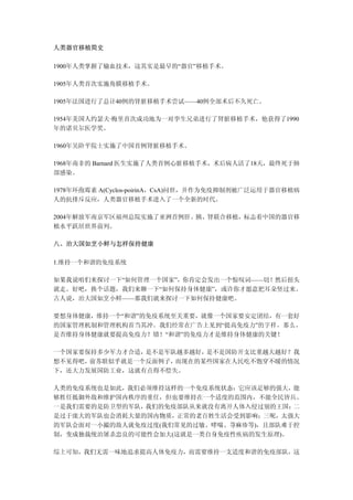 人类器官移植简史

1900年人类掌握了输血技术，这其实是最早的“器官”移植手术。

1905年人类首次实施角膜移植手术。

1905年法国进行了总计40例的肾脏移植手术尝试——40例全部术后不久死亡。

1954年美国人约瑟夫·梅里首次成功地为一对孪生兄弟进行了肾脏移植手术，他获得了1990
年的诺贝尔医学奖。

1960年吴阶平院士实施了中国首例肾脏移植手术。

1968年南非的 Barnard 医生实施了人类首例心脏移植手术，术后病人活了18天，最终死于肺
部感染。

1978年环孢霉素 A(Cyclos-poirinA，CsA)问世，并作为免疫抑制剂被广泛运用于器官移植病
人的抗排斥反应，人类器官移植手术进入了一个全新的时代。

2004年解放军南京军区福州总院实施了亚洲首例肝、胰、肾联合移植，标志着中国的器官移
植水平跃居世界前列。

八、治大国如烹小鲜与怎样保持健康

1.维持一个和谐的免疫系统

如果我说咱们来探讨一下“如何管理一个国家”，你肯定会发出一个惊叹词——切！然后扭头
就走。好吧，换个话题，我们来聊一下“如何保持身体健康”，或许你才愿意把耳朵竖过来。
古人说，治大国如烹小鲜——那我们就来探讨一下如何保持健康吧。

要想身体健康，维持一个“和谐”的免疫系统至关重要，就像一个国家要安定团结，有一套好
的国家管理机制和管理机构首当其冲。我们经常在广告上见到“提高免疫力”的字样，那么，
是否维持身体健康就要提高免疫力？错！“和谐”的免疫力才是维持身体健康的关键！

一个国家要保持多少军力才合适，是不是军队越多越好，是不是国防开支比重越大越好？我
想不见得吧，前苏联似乎就是一个反面例子，而现在的某些国家在人民吃不饱穿不暖的情况
下，还大力发展国防工业，这就有点得不偿失。

人类的免疫系统也是如此，我们必须维持这样的一个免疫系统状态：它应该足够的强大，能
够胜任抵御外敌和维护国内秩序的重任，但也要维持在一个适度的范围内，不能全民皆兵。
一是我们需要的是防卫型的军队，我们的免疫部队从来就没有离开人体入侵过别的王国； 二
是过于庞大的军队也会消耗大量的国内物质，正常的老百姓生活会受到影响；三呢，太强大
的军队会面对一小撮的敌人就免疫过度(我们常见的过敏、哮喘、荨麻疹等)，且部队难于控
制，变成独裁统治屠杀忠良的可能性会加大(这就是一类自身免疫性疾病的发生原理)。

综上可知，我们无需一味地追求提高人体免疫力，而需要维持一支适度和谐的免疫部队，这
 