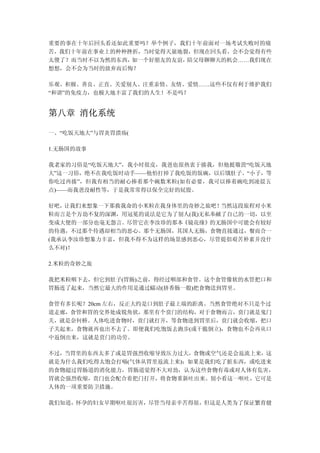 重要的事在十年后回头看还如此重要吗？举个例子，我们十年前面对一场考试失败时的痛
苦，我们十年前在事业上的种种挫折，当时觉得天崩地裂，但现在回头看，会不会觉得有些
太傻了？而当时不以为然的东西，如一个好朋友的友谊，陪父母聊聊天的机会……我们现在
想想，会不会为当时的放弃而后悔？

乐观、积极、善良、正直、关爱别人、注重亲情、友情、爱情……这些不仅有利于维护我们
“和谐”的免疫力，也极大地丰富了我们的人生！不是吗？


第八章 消化系统

一、“吃饭天地大”与胃炎胃溃疡(

1.无肠国的故事

我老家的习俗是“吃饭天地大”，我小时很皮，我爸也很热衷于揍我，但他挺敬畏“吃饭天地
大”这一习俗，绝不在我吃饭时动手——他怕打掉了我吃饭的饭碗，以后饿肚子。“小子，等
你吃过再揍”，但我有相当的耐心捧着那个碗数米粒(如有必要，我可以捧着碗吃到凌晨五
点)——而我爸没耐性等，于是我常常得以保全完好的屁股。

好吧，让我们来想象一下那救我命的小米粒在我身体里的奇妙之旅吧！ 当然这段旅程对小米
粒而言是个万劫不复的深渊，用冠冕的说法是它为了别人(我)无私奉献了自己的一切，以至
变成大便的一部分也毫无怨言。尽管它在李汝珍的那本《镜花缘》的无肠国中可能会有较好
的待遇，不过那个待遇却相当的恶心。那个无肠国，其国人无肠，食物直接通过，餐而合一
(我承认李汝珍想象力丰富，但我不得不为这样的场景感到恶心，尽管提倡艰苦朴素并没什
么不对)！

2.米粒的奇妙之旅

我把米粒咽下去，但它到肚子(胃肠)之前，得经过咽部和食管。这个食管像软的水管把口和
胃肠连了起来，当然它最大的作用是通过蠕动(挤香肠一般)把食物送到胃里。

食管有多长呢？20cm 左右，反正大约是口到肚子最上端的距离。当然食管绝对不只是个过
道走廊，食管和胃的交界处成锐角状，那里有个贲门的结构，对于食物而言，贲门就是鬼门
关，就是奈何桥。人体吃进食物时，贲门就打开，等食物进到胃里后，贲门就会收缩，把口
子关起来，食物就再也出不去了。即便我们吃饱饭去跑步(或干脆倒立)，食物也不会再从口
中返倒出来，这就是贲门的功劳。

不过，当胃里的东西太多了或是胃强烈收缩导致压力过大，食物或空气还是会返流上来，这
就是为什么我们吃得太饱会打嗝(气体从胃里返流上来)；如果是我们吃了脏东西，或吃进来
的食物超过胃肠道的消化能力，胃肠道觉得不大对劲，认为这些食物有毒或对人体有危害，
胃就会强烈收缩，贲门也会配合着把门打开，将食物重新吐出来。别小看这一呕吐，它可是
人体的一项重要防卫措施。

我们知道，怀孕的妇女早期呕吐很厉害，尽管当母亲辛苦得很，但这是人类为了保证繁育健
 